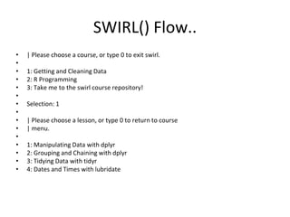 SWIRL() Flow..
• | Please choose a course, or type 0 to exit swirl.
•
• 1: Getting and Cleaning Data
• 2: R Programming
• 3: Take me to the swirl course repository!
•
• Selection: 1
•
• | Please choose a lesson, or type 0 to return to course
• | menu.
•
• 1: Manipulating Data with dplyr
• 2: Grouping and Chaining with dplyr
• 3: Tidying Data with tidyr
• 4: Dates and Times with lubridate
 