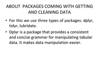 ABOUT PACKAGES COMING WITH GETTING
AND CLEANING DATA
• For this we use three types of packages: dplyr,
tidyr, lubridate.
• Dplyr is a package that provides a consistent
and concise grammar for manipulating tabular
data. It makes data manipulation easier.
 