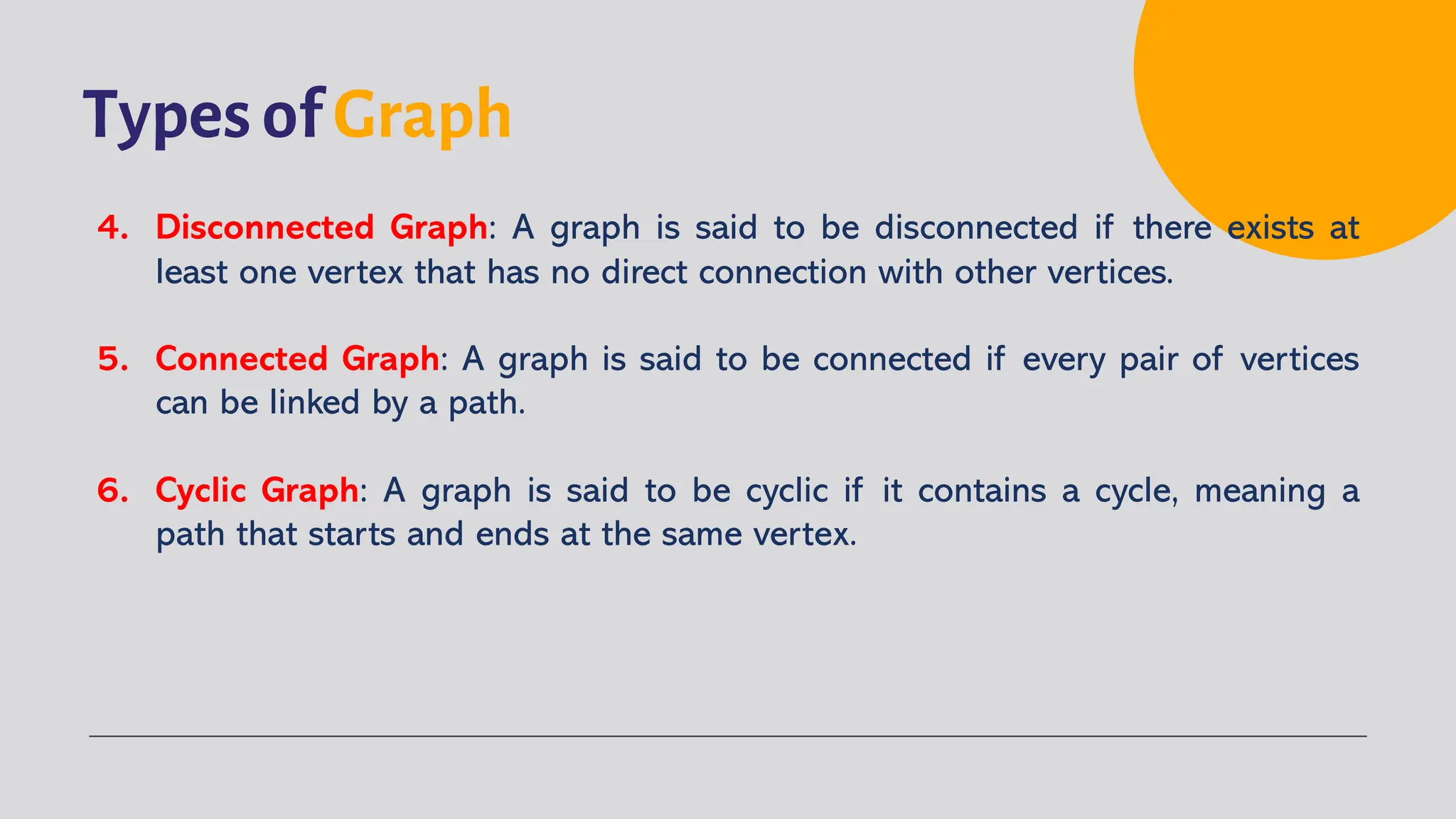 Types of Graph
4. Disconnected Graph: A graph is said to be disconnected if there exists at
least one vertex that has no direct connection with other vertices.
5. Connected Graph: A graph is said to be connected if every pair of vertices
can be linked by a path.
6. Cyclic Graph: A graph is said to be cyclic if it contains a cycle, meaning a
path that starts and ends at the same vertex.
 