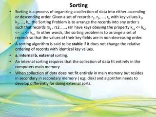Sorting
• Sorting is a process of organizing a collection of data into either ascending
or descending order. Given a set of records r1, r2, ..., rn with key values k1,
k2, ..., kn, the Sorting Problem is to arrange the records into any order s
such that records rs1 , rs2 , ..., rsn have keys obeying the property ks1 <= ks2
<= ::: <= ksn. In other words, the sorting problem is to arrange a set of
records so that the values of their key fields are in non-decreasing order.
• A sorting algorithm is said to be stable if it does not change the relative
ordering of records with identical key values.
• a. internal b. external sorting.
• An internal sorting requires that the collection of data fit entirely in the
computers main memory
• When collection of data does not fit entirely in main memory but resides
in secondary in secondary memory ( e;g; disk) and algorithm needs to
develop differently for doing external sorts.
31www.Neofour.com
 
