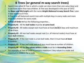 B Trees (or general m-way search trees)
• Search tree called B-Tree in which a node can store more than one value (key) and
it can have more than two children. B-Tree was developed in the year of 1972
by Bayer and McCreight with the name Height Balanced m-way Search Tree. Later
it was named as B-Tree.
B-Tree is a self-balanced search tree with multiple keys in every node and more
than two children for every node.
• B-Tree of Order m has the following properties...
• Property #1 - All the leaf nodes must be at same level.
• Property #2 - All nodes except root must have at least [m/2]-1 keys and maximum
of m-1 keys.
• Property #3 - All non leaf nodes except root (i.e. all internal nodes) must have at
least m/2 children.
• Property #4 - If the root node is a non leaf node, then it must have at least
2 children.
• Property #5 - A non leaf node with n-1 keys must have n number of children.
• Property #6 - All the key values within a node must be in Ascending Order.
• For example, B-Tree of Order 4 contains maximum 3 key values in a node and
maximum 4 children for a node.
62Neofour.com
 