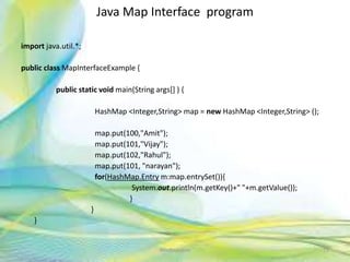 Java Map Interface program
import java.util.*;
public class MapInterfaceExample {
public static void main(String args[] ) {
HashMap <Integer,String> map = new HashMap <Integer,String> ();
map.put(100,"Amit");
map.put(101,"Vijay");
map.put(102,"Rahul");
map.put(101, "narayan");
for(HashMap.Entry m:map.entrySet()){
System.out.println(m.getKey()+" "+m.getValue());
}
}
}
75Neofour.com
 