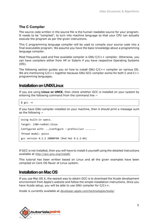 Data Structures & Algorithms
The C Compiler
The source code written in the source file is the human readable source for your program.
It needs to be "compiled", to turn into machine language so that your CPU can actually
execute the program as per the given instructions.
This C programming language compiler will be used to compile your source code into a
final executable program. We assume you have the basic knowledge about a programming
language compiler.
Most frequently used and free available compiler is GNU C/C++ compiler. Otherwise, you
can have compilers either from HP or Solaris if you have respective Operating Systems
(OS).
The following section guides you on how to install GNU C/C++ compiler on various OS.
We are mentioning C/C++ together because GNU GCC compiler works for both C and C++
programming languages.
InstallationonUNIX/Linux
If you are using Linux or UNIX, then check whether GCC is installed on your system by
entering the following command from the command line −
$ gcc -v
If you have GNU compiler installed on your machine, then it should print a message such
as the following −
Using built-in specs.
Target: i386-redhat-linux
Configured with: ../configure --prefix=/usr .......
Thread model: posix
gcc version 4.1.2 20080704 (Red Hat 4.1.2-46)
If GCC is not installed, then you will have to install it yourself using the detailed instructions
available at http://gcc.gnu.org/install/
This tutorial has been written based on Linux and all the given examples have been
compiled on Cent OS flavor of Linux system.
InstallationonMacOS
If you use Mac OS X, the easiest way to obtain GCC is to download the Xcode development
environment from Apple's website and follow the simple installation instructions. Once you
have Xcode setup, you will be able to use GNU compiler for C/C++.
Xcode is currently available at developer.apple.com/technologies/tools/
5
 