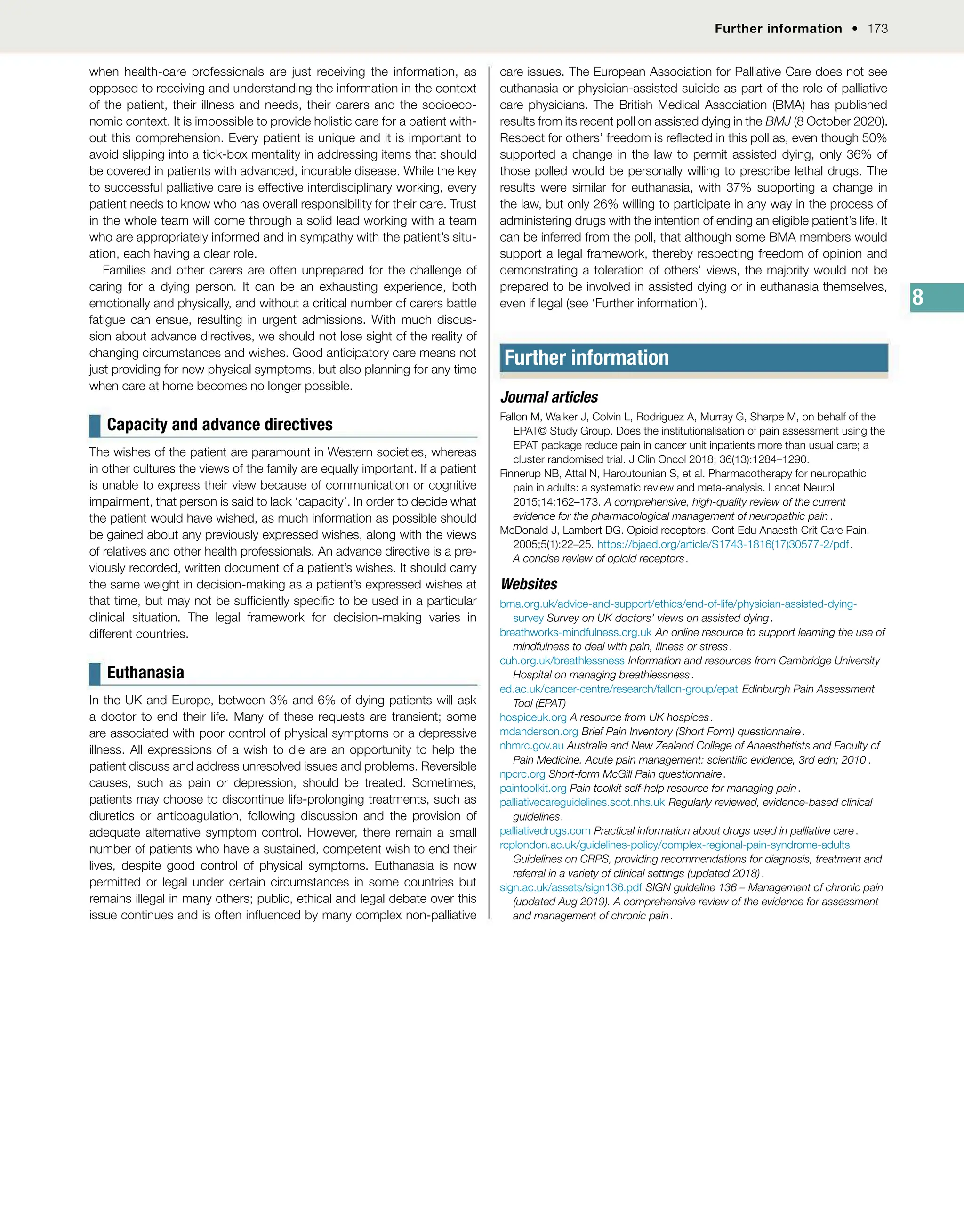 Further information  173
8
when health-care professionals are just receiving the information, as
opposed to receiving and understanding the information in the context
of the patient, their illness and needs, their carers and the socioeco-
nomic context. It is impossible to provide holistic care for a patient with-
out this comprehension. Every patient is unique and it is important to
avoid slipping into a tick-box mentality in addressing items that should
be covered in patients with advanced, incurable disease. While the key
to successful palliative care is effective interdisciplinary working, every
patient needs to know who has overall responsibility for their care. Trust
in the whole team will come through a solid lead working with a team
who are appropriately informed and in sympathy with the patient’s situ-
ation, each having a clear role.
Families and other carers are often unprepared for the challenge of
caring for a dying person. It can be an exhausting experience, both
emotionally and physically, and without a critical number of carers battle
fatigue can ensue, resulting in urgent admissions. With much discus-
sion about advance directives, we should not lose sight of the reality of
changing circumstances and wishes. Good anticipatory care means not
just providing for new physical symptoms, but also planning for any time
when care at home becomes no longer possible.
Capacity and advance directives
The wishes of the patient are paramount in Western societies, whereas
in other cultures the views of the family are equally important. If a patient
is unable to express their view because of communication or cognitive
impairment, that person is said to lack ‘capacity’. In order to decide what
the patient would have wished, as much information as possible should
be gained about any previously expressed wishes, along with the views
of relatives and other health professionals. An advance directive is a pre-
viously recorded, written document of a patient’s wishes. It should carry
the same weight in decision-making as a patient’s expressed wishes at
that time, but may not be sufciently specic to be used in a particular
clinical situation. The legal framework for decision-making varies in
different countries.
Euthanasia
In the UK and Europe, between 3% and 6% of dying patients will ask
a doctor to end their life. Many of these requests are transient; some
are associated with poor control of physical symptoms or a depressive
illness. All expressions of a wish to die are an opportunity to help the
patient discuss and address unresolved issues and problems. Reversible
causes, such as pain or depression, should be treated. Sometimes,
patients may choose to discontinue life-prolonging treatments, such as
diuretics or anticoagulation, following discussion and the provision of
adequate alternative symptom control. However, there remain a small
number of patients who have a sustained, competent wish to end their
lives, despite good control of physical symptoms. Euthanasia is now
permitted or legal under certain circumstances in some countries but
remains illegal in many others; public, ethical and legal debate over this
issue continues and is often inuenced by many complex non-palliative
care issues. The European Association for Palliative Care does not see
euthanasia or physician-assisted suicide as part of the role of palliative
care physicians. The British Medical Association (BMA) has published
results from its recent poll on assisted dying in the BMJ (8 October 2020).
Respect for others’ freedom is reected in this poll as, even though 50%
supported a change in the law to permit assisted dying, only 36% of
those polled would be personally willing to prescribe lethal drugs. The
results were similar for euthanasia, with 37% supporting a change in
the law, but only 26% willing to participate in any way in the process of
administering drugs with the intention of ending an eligible patient’s life. It
can be inferred from the poll, that although some BMA members would
support a legal framework, thereby respecting freedom of opinion and
demonstrating a toleration of others’ views, the majority would not be
prepared to be involved in assisted dying or in euthanasia themselves,
even if legal (see ‘Further information’).
Further information
Journal articles
Fallon M, Walker J, Colvin L, Rodriguez A, Murray G, Sharpe M, on behalf of the
EPAT© Study Group. Does the institutionalisation of pain assessment using the
EPAT package reduce pain in cancer unit inpatients more than usual care; a
cluster randomised trial. J Clin Oncol 2018; 36(13):1284–1290.
Finnerup NB, Attal N, Haroutounian S, etal. Pharmacotherapy for neuropathic
pain in adults: a systematic review and meta-analysis. Lancet Neurol
2015;14:162–173. A comprehensive, high-quality review of the current
evidence for the pharmacological management of neuropathic pain .
McDonald J, Lambert DG. Opioid receptors. Cont Edu Anaesth Crit Care Pain.
2005;5(1):22–25. https://bjaed.org/article/S1743-1816(17)30577-2/pdf.
A concise review of opioid receptors.
Websites
bma.org.uk/advice-and-support/ethics/end-of-life/physician-assisted-dying-
survey Survey on UK doctors’ views on assisted dying.
breathworks-mindfulness.org.uk An online resource to support learning the use of
mindfulness to deal with pain, illness or stress.
cuh.org.uk/breathlessness Information and resources from Cambridge University
Hospital on managing breathlessness.
ed.ac.uk/cancer-centre/research/fallon-group/epat Edinburgh Pain Assessment
Tool (EPAT)
hospiceuk.org A resource from UK hospices.
mdanderson.org Brief Pain Inventory (Short Form) questionnaire.
nhmrc.gov.au Australia and New Zealand College of Anaesthetists and Faculty of
Pain Medicine. Acute pain management: scientic evidence, 3rd edn; 2010 .
npcrc.org Short-form McGill Pain questionnaire.
paintoolkit.org Pain toolkit self-help resource for managing pain.
palliativecareguidelines.scot.nhs.uk Regularly reviewed, evidence-based clinical
guidelines.
palliativedrugs.com Practical information about drugs used in palliative care.
rcplondon.ac.uk/guidelines-policy/complex-regional-pain-syndrome-adults
Guidelines on CRPS, providing recommendations for diagnosis, treatment and
referral in a variety of clinical settings (updated 2018).
sign.ac.uk/assets/sign136.pdf SIGN guideline 136 – Management of chronic pain
(updated Aug 2019). A comprehensive review of the evidence for assessment
and management of chronic pain.
 