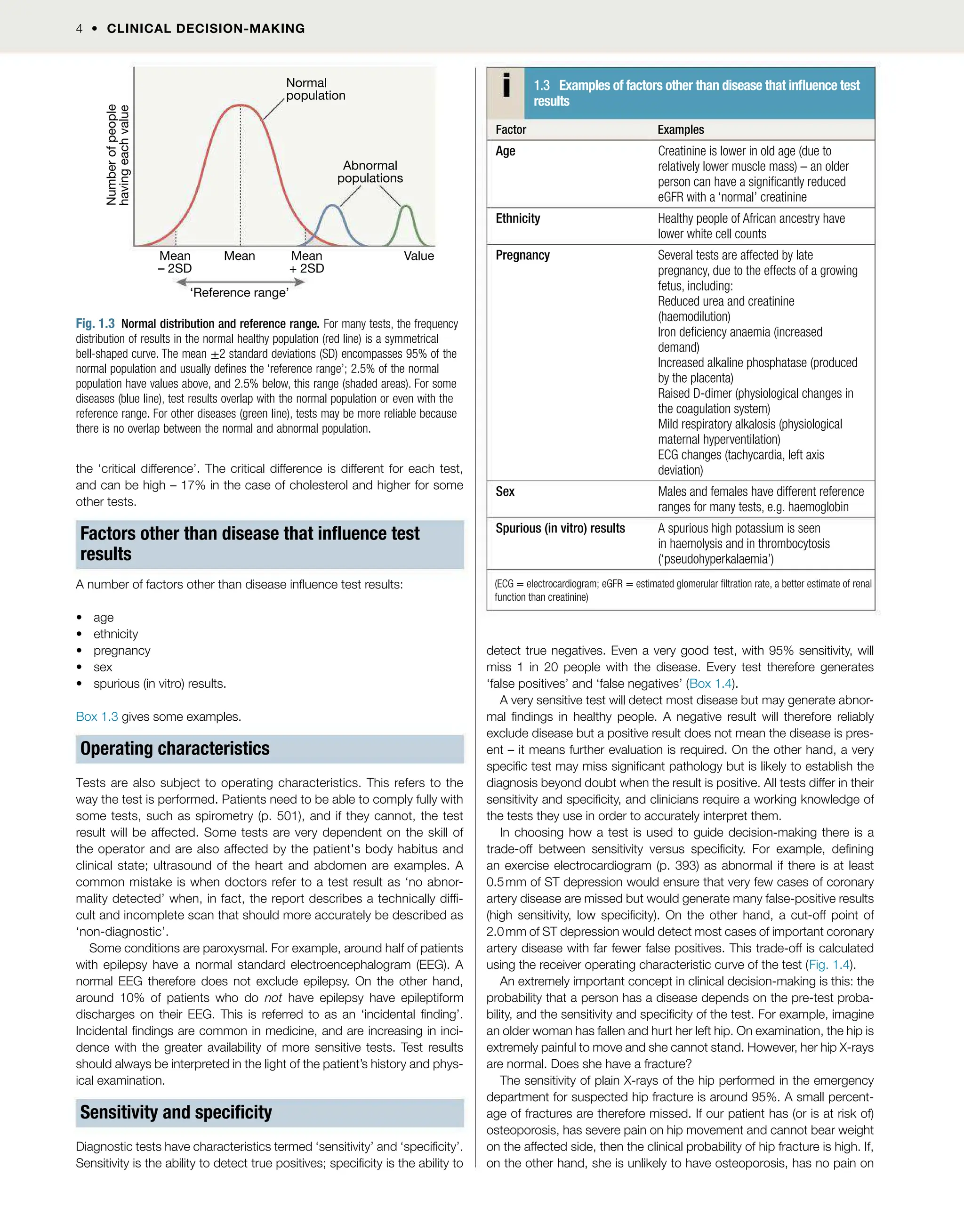 4  CLINICAL DECISION-MAKING
the ‘critical difference’. The critical difference is different for each test,
and can be high – 17% in the case of cholesterol and higher for some
other tests.
Factors other than disease that inuence test
results
A number of factors other than disease inuence test results:
 age
 ethnicity
 pregnancy
 sex
 spurious (in vitro) results.
Box 1.3 gives some examples.
Operating characteristics
Tests are also subject to operating characteristics. This refers to the
way the test is performed. Patients need to be able to comply fully with
some tests, such as spirometry (p. 501), and if they cannot, the test
result will be affected. Some tests are very dependent on the skill of
the operator and are also affected by the patient's body habitus and
clinical state; ultrasound of the heart and abdomen are examples. A
common mistake is when doctors refer to a test result as ‘no abnor-
mality detected’ when, in fact, the report describes a technically dif-
cult and incomplete scan that should more accurately be described as
‘non-diagnostic’.
Some conditions are paroxysmal. For example, around half of patients
with epilepsy have a normal standard electroencephalogram (EEG). A
normal EEG therefore does not exclude epilepsy. On the other hand,
around 10% of patients who do not have epilepsy have epileptiform
discharges on their EEG. This is referred to as an ‘incidental nding’.
Incidental ndings are common in medicine, and are increasing in inci-
dence with the greater availability of more sensitive tests. Test results
should always be interpreted in the light of the patient’s history and phys-
ical examination.
Sensitivity and specicity
Diagnostic tests have characteristics termed ‘sensitivity’ and ‘specicity’.
Sensitivity is the ability to detect true positives; specicity is the ability to
detect true negatives. Even a very good test, with 95% sensitivity, will
miss 1 in 20 people with the disease. Every test therefore generates
‘false positives’ and ‘false negatives’ (Box 1.4).
A very sensitive test will detect most disease but may generate abnor-
mal ndings in healthy people. A negative result will therefore reliably
exclude disease but a positive result does not mean the disease is pres-
ent – it means further evaluation is required. On the other hand, a very
specic test may miss signicant pathology but is likely to establish the
diagnosis beyond doubt when the result is positive. All tests differ in their
sensitivity and specicity, and clinicians require a working knowledge of
the tests they use in order to accurately interpret them.
In choosing how a test is used to guide decision-making there is a
trade-off between sensitivity versus specicity. For example, dening
an exercise electrocardiogram (p. 393) as abnormal if there is at least
0.5mm of ST depression would ensure that very few cases of coronary
artery disease are missed but would generate many false-positive results
(high sensitivity, low specicity). On the other hand, a cut-off point of
2.0mm of ST depression would detect most cases of important coronary
artery disease with far fewer false positives. This trade-off is calculated
using the receiver operating characteristic curve of the test (Fig. 1.4).
An extremely important concept in clinical decision-making is this: the
probability that a person has a disease depends on the pre-test proba-
bility, and the sensitivity and specicity of the test. For example, imagine
an older woman has fallen and hurt her left hip. On examination, the hip is
extremely painful to move and she cannot stand. However, her hip X-rays
are normal. Does she have a fracture?
The sensitivity of plain X-rays of the hip performed in the emergency
department for suspected hip fracture is around 95%. A small percent-
age of fractures are therefore missed. If our patient has (or is at risk of)
osteoporosis, has severe pain on hip movement and cannot bear weight
on the affected side, then the clinical probability of hip fracture is high. If,
on the other hand, she is unlikely to have osteoporosis, has no pain on
Normal
population
Number
of
people
having
each
value
Abnormal
populations
Mean
– 2SD
Mean
+ 2SD
Mean
‘Reference range’
Value
Fig. 1.3 Normal distribution and reference range. For many tests, the frequency
distribution of results in the normal healthy population (red line) is a symmetrical
bell-shaped curve. The mean ±2 standard deviations (SD) encompasses 95% of the
normal population and usually denes the ‘reference range’; 2.5% of the normal
population have values above, and 2.5% below, this range (shaded areas). For some
diseases (blue line), test results overlap with the normal population or even with the
reference range. For other diseases (green line), tests may be more reliable because
there is no overlap between the normal and abnormal population.
1.3 Examples of factors other than disease that inuence test
results
Factor Examples
Age Creatinine is lower in old age (due to
relatively lower muscle mass) – an older
person can have a signicantly reduced
eGFR with a ‘normal’ creatinine
Ethnicity Healthy people of African ancestry have
lower white cell counts
Pregnancy Several tests are affected by late
pregnancy, due to the effects of a growing
fetus, including:
Reduced urea and creatinine
(haemodilution)
Iron deciency anaemia (increased
demand)
Increased alkaline phosphatase (produced
by the placenta)
Raised D-dimer (physiological changes in
the coagulation system)
Mild respiratory alkalosis (physiological
maternal hyperventilation)
ECG changes (tachycardia, left axis
deviation)
Sex Males and females have different reference
ranges for many tests, e.g. haemoglobin
Spurious (in vitro) results A spurious high potassium is seen
in haemolysis and in thrombocytosis
(‘pseudohyperkalaemia’)
(ECG = electrocardiogram; eGFR = estimated glomerular ltration rate, a better estimate of renal
function than creatinine)
 