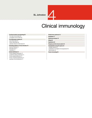 Clinical immunology
4
SL Johnston
Functional anatomy and physiology 60
The innate immune system 60
The adaptive immune system 65
The inammatory response 67
Acute inammation 67
Chronic inammation 69
Laboratory features of inammation 69
Presenting problems in immune disorders 70
Recurrent infections 70
Intermittent fever 71
Anaphylaxis 72
Immune deciency 72
Primary phagocyte deciencies 72
Complement pathway deciencies 73
Primary antibody deciencies 73
Primary T-lymphocyte deciencies 75
Secondary immune deciencies 75
Periodic fever syndromes 76
Amyloidosis 77
Autoimmune disease 78
Allergy 80
Angioedema 82
Pregnancy and the immune system 84
Transplantation and graft rejection 84
Transplant rejection 84
Complications of transplant immunosuppression 85
Organ donation 85
Tumour immunology 85
 