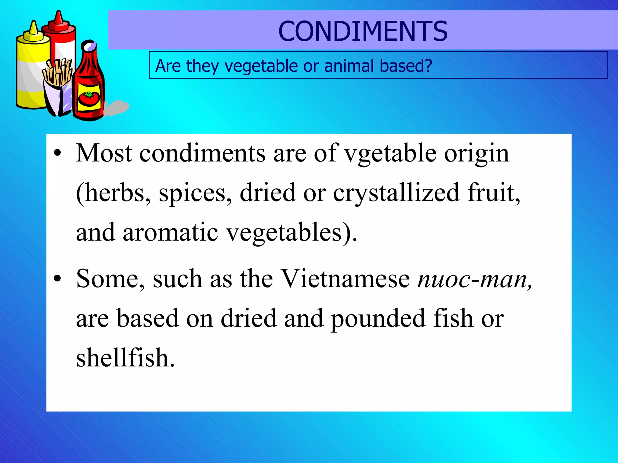 Most condiments are of vgetable origin (herbs, spices, dried or crystallized fruit, and aromatic vegetables). Some, such as the Vietnamese  nuoc-man,  are based on dried and pounded fish or shellfish.  CONDIMENTS Are they vegetable or animal based? 