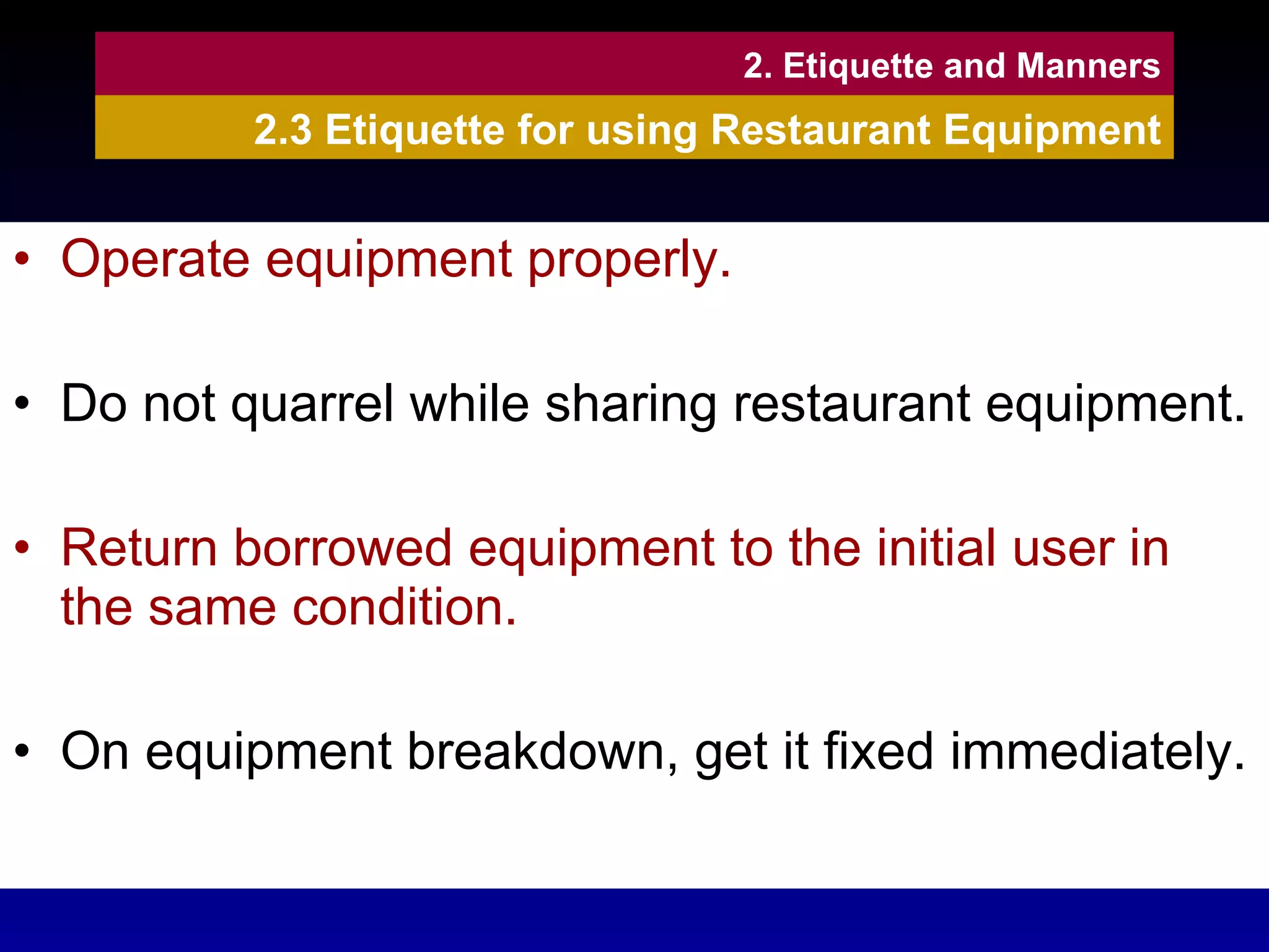 Operate equipment properly. Do not quarrel while sharing restaurant equipment. Return borrowed equipment to the initial user in the same condition. On equipment breakdown, get it fixed immediately. 2. Etiquette and Manners 2.3 Etiquette for using Restaurant Equipment 