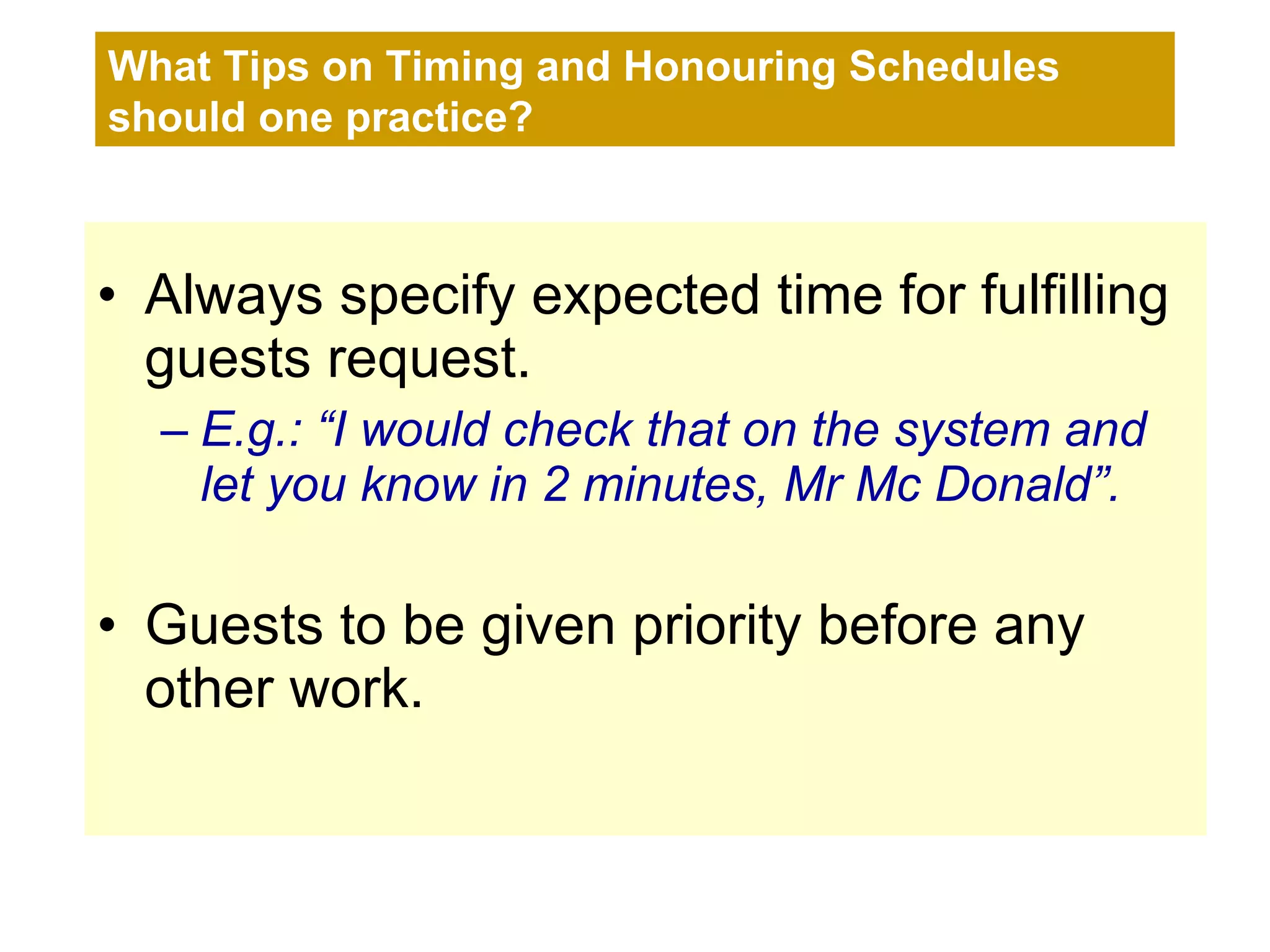Always specify expected time for fulfilling guests request.  E.g.: “I would check that on the system and let you know in 2 minutes, Mr Mc Donald”. Guests to be given priority before any other work. What Tips on Timing and Honouring Schedules should one practice? 