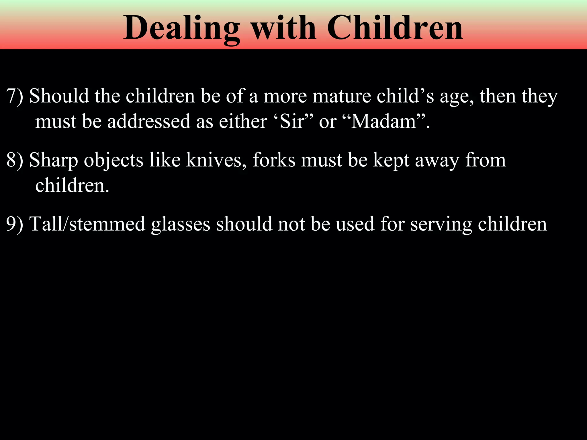7)   Should the children be of a more mature child’s age, then they must be addressed as either ‘Sir” or “Madam”. 8) Sharp objects like knives, forks must be kept away from children. 9) Tall/stemmed glasses should not be used for serving children Dealing with Children 
