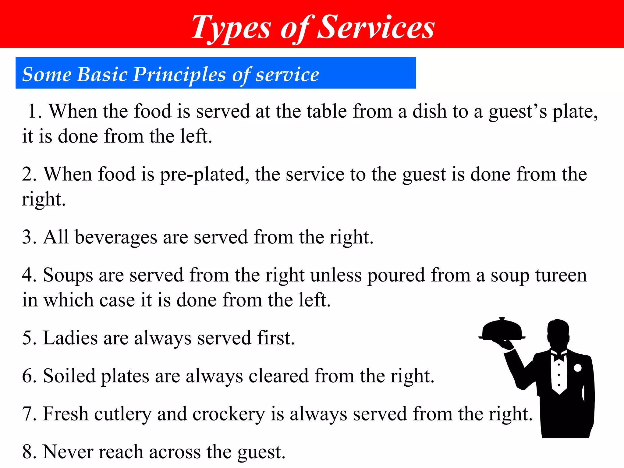 Some Basic Principles of service 1. When the food is served at the table from a dish to a guest’s plate, it is done from the left. 2. When food is pre-plated, the service to the guest is done from the right. 3. All beverages are served from the right. 4. Soups are served from the right unless poured from a soup tureen in which case it is done from the left. 5. Ladies are always served first. 6. Soiled plates are always cleared from the right. 7. Fresh cutlery and crockery is always served from the right. 8. Never reach across the guest. Types of Services 