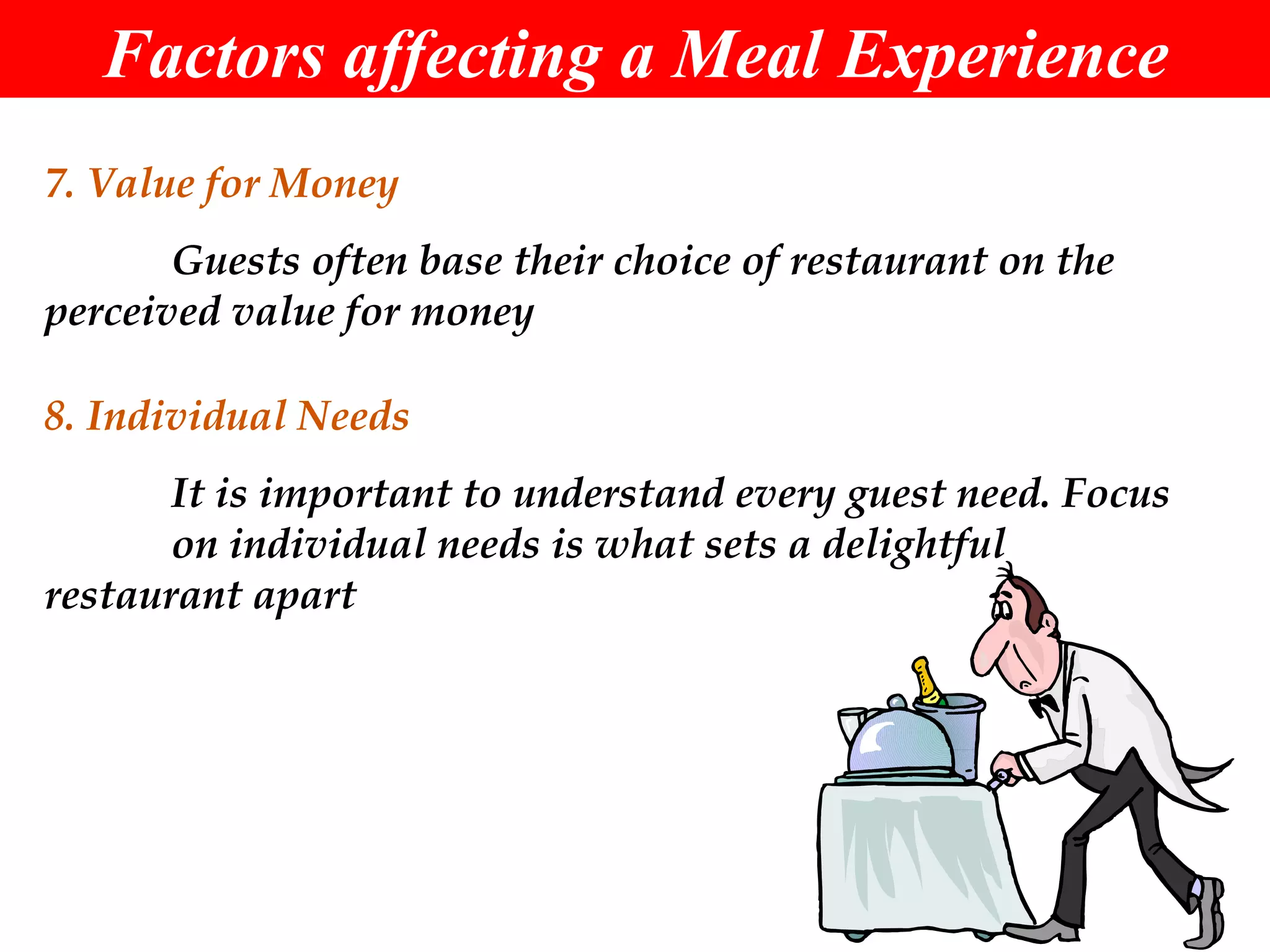 Factors affecting a Meal Experience 7. Value for Money Guests often base their choice of restaurant on the  perceived value for money 8. Individual Needs It is important to understand every guest need. Focus  on individual needs is what sets a delightful  restaurant apart 