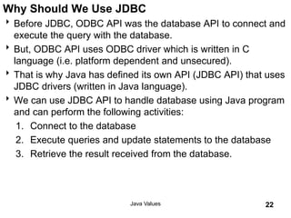 Why Should We Use JDBC
Before JDBC, ODBC API was the database API to connect and
execute the query with the database.
But, ODBC API uses ODBC driver which is written in C
language (i.e. platform dependent and unsecured).
That is why Java has defined its own API (JDBC API) that uses
JDBC drivers (written in Java language).
We can use JDBC API to handle database using Java program
and can perform the following activities:
1. Connect to the database
2. Execute queries and update statements to the database
3. Retrieve the result received from the database.
Java Values 22
 