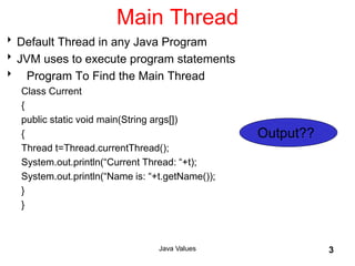 Java Values 3
Main Thread
Default Thread in any Java Program
JVM uses to execute program statements
 Program To Find the Main Thread
Class Current
{
public static void main(String args[])
{
Thread t=Thread.currentThread();
System.out.println(“Current Thread: “+t);
System.out.println(“Name is: “+t.getName());
}
}
Output??
 