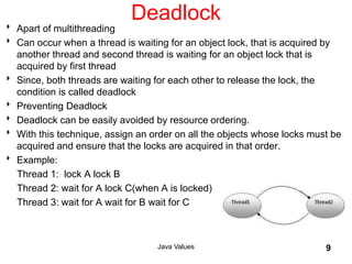 Deadlock
 Apart of multithreading
 Can occur when a thread is waiting for an object lock, that is acquired by
another thread and second thread is waiting for an object lock that is
acquired by first thread
 Since, both threads are waiting for each other to release the lock, the
condition is called deadlock
 Preventing Deadlock
 Deadlock can be easily avoided by resource ordering.
 With this technique, assign an order on all the objects whose locks must be
acquired and ensure that the locks are acquired in that order.
 Example:
Thread 1: lock A lock B
Thread 2: wait for A lock C(when A is locked)
Thread 3: wait for A wait for B wait for C
Java Values 9
 