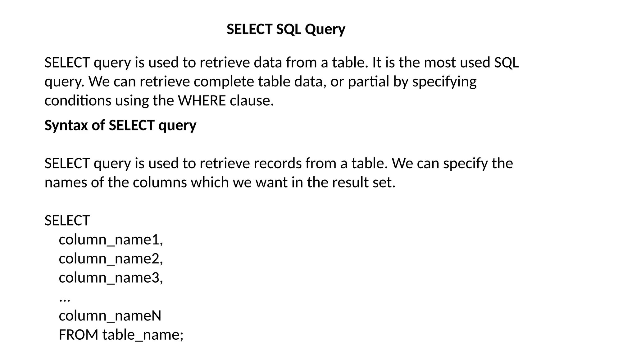 SELECT SQL Query
SELECT query is used to retrieve data from a table. It is the most used SQL
query. We can retrieve complete table data, or partial by specifying
conditions using the WHERE clause.
Syntax of SELECT query
SELECT query is used to retrieve records from a table. We can specify the
names of the columns which we want in the result set.
SELECT
column_name1,
column_name2,
column_name3,
...
column_nameN
FROM table_name;
 