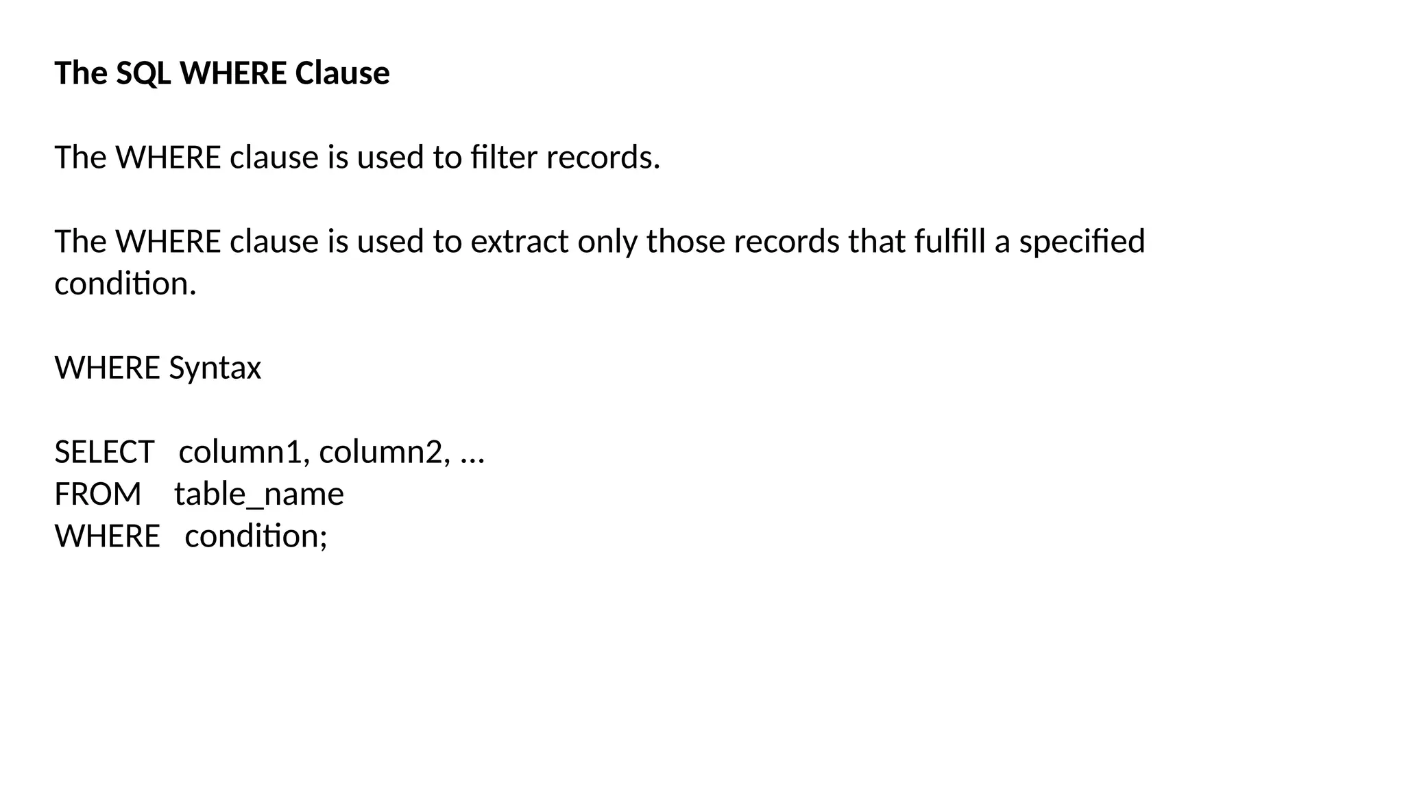 The SQL WHERE Clause
The WHERE clause is used to filter records.
The WHERE clause is used to extract only those records that fulfill a specified
condition.
WHERE Syntax
SELECT column1, column2, ...
FROM table_name
WHERE condition;
 