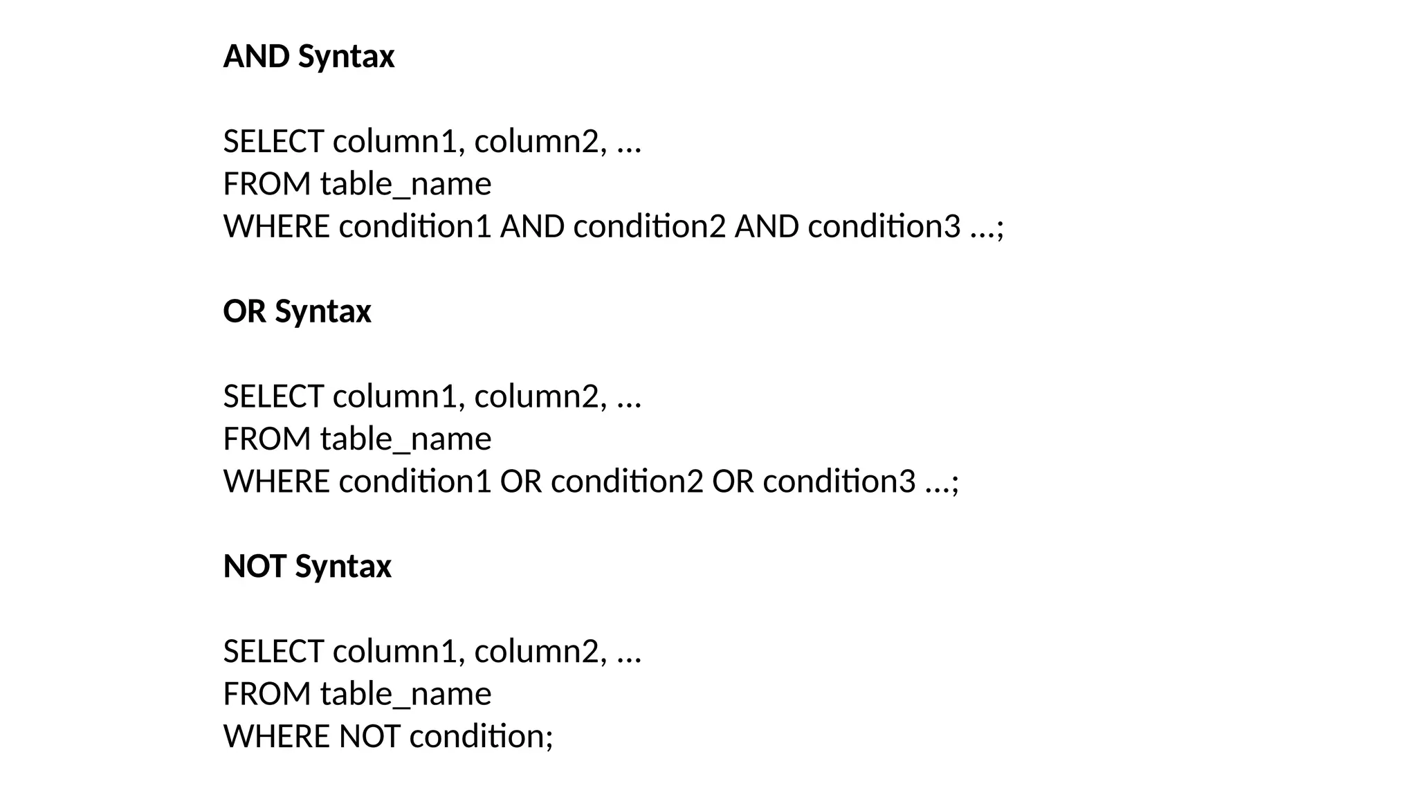 AND Syntax
SELECT column1, column2, ...
FROM table_name
WHERE condition1 AND condition2 AND condition3 ...;
OR Syntax
SELECT column1, column2, ...
FROM table_name
WHERE condition1 OR condition2 OR condition3 ...;
NOT Syntax
SELECT column1, column2, ...
FROM table_name
WHERE NOT condition;
 