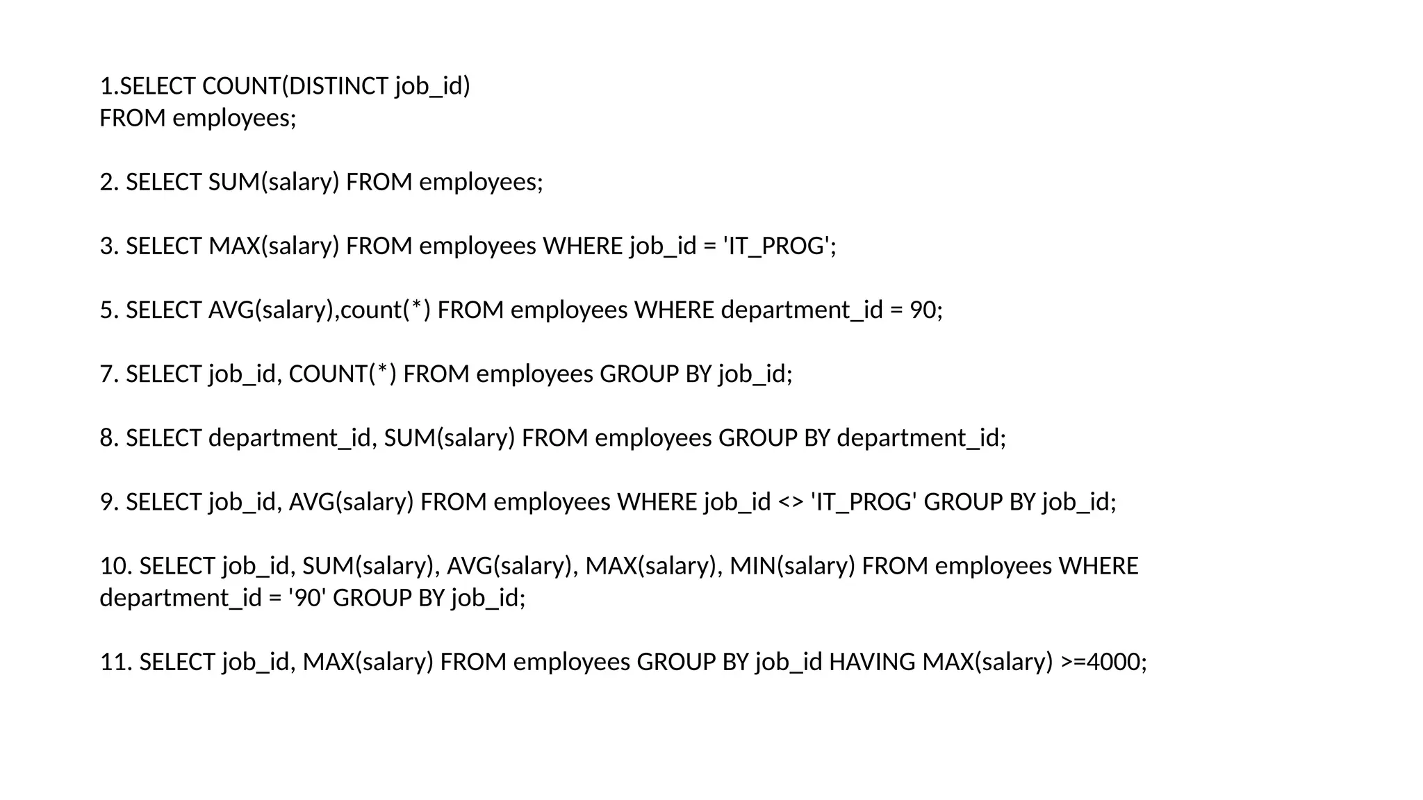 1.SELECT COUNT(DISTINCT job_id)
FROM employees;
2. SELECT SUM(salary) FROM employees;
3. SELECT MAX(salary) FROM employees WHERE job_id = 'IT_PROG';
5. SELECT AVG(salary),count(*) FROM employees WHERE department_id = 90;
7. SELECT job_id, COUNT(*) FROM employees GROUP BY job_id;
8. SELECT department_id, SUM(salary) FROM employees GROUP BY department_id;
9. SELECT job_id, AVG(salary) FROM employees WHERE job_id <> 'IT_PROG' GROUP BY job_id;
10. SELECT job_id, SUM(salary), AVG(salary), MAX(salary), MIN(salary) FROM employees WHERE
department_id = '90' GROUP BY job_id;
11. SELECT job_id, MAX(salary) FROM employees GROUP BY job_id HAVING MAX(salary) >=4000;
 