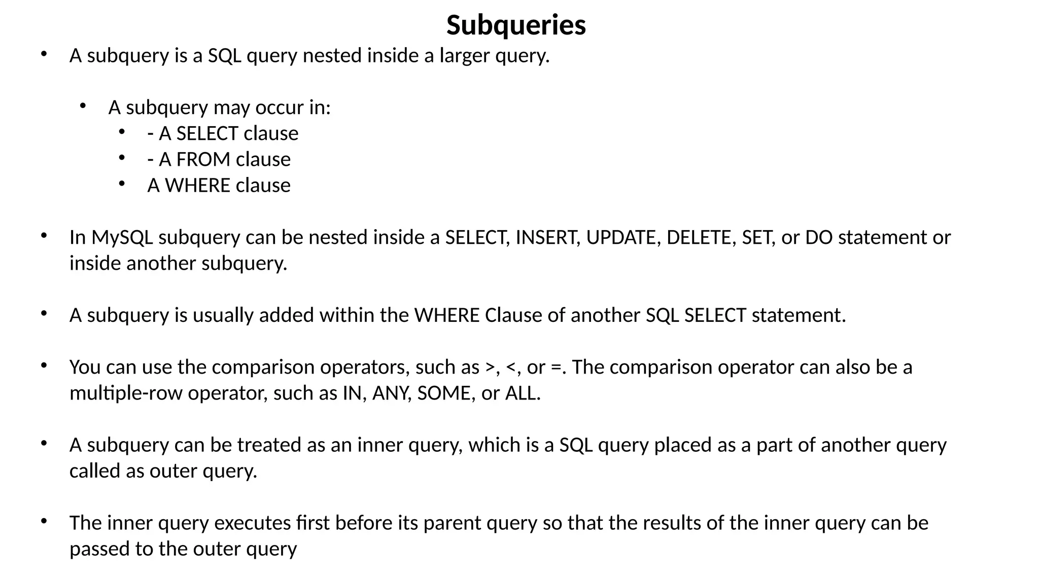 Subqueries
• A subquery is a SQL query nested inside a larger query.
• A subquery may occur in:
• - A SELECT clause
• - A FROM clause
• A WHERE clause
• In MySQL subquery can be nested inside a SELECT, INSERT, UPDATE, DELETE, SET, or DO statement or
inside another subquery.
• A subquery is usually added within the WHERE Clause of another SQL SELECT statement.
• You can use the comparison operators, such as >, <, or =. The comparison operator can also be a
multiple-row operator, such as IN, ANY, SOME, or ALL.
• A subquery can be treated as an inner query, which is a SQL query placed as a part of another query
called as outer query.
• The inner query executes first before its parent query so that the results of the inner query can be
passed to the outer query
 