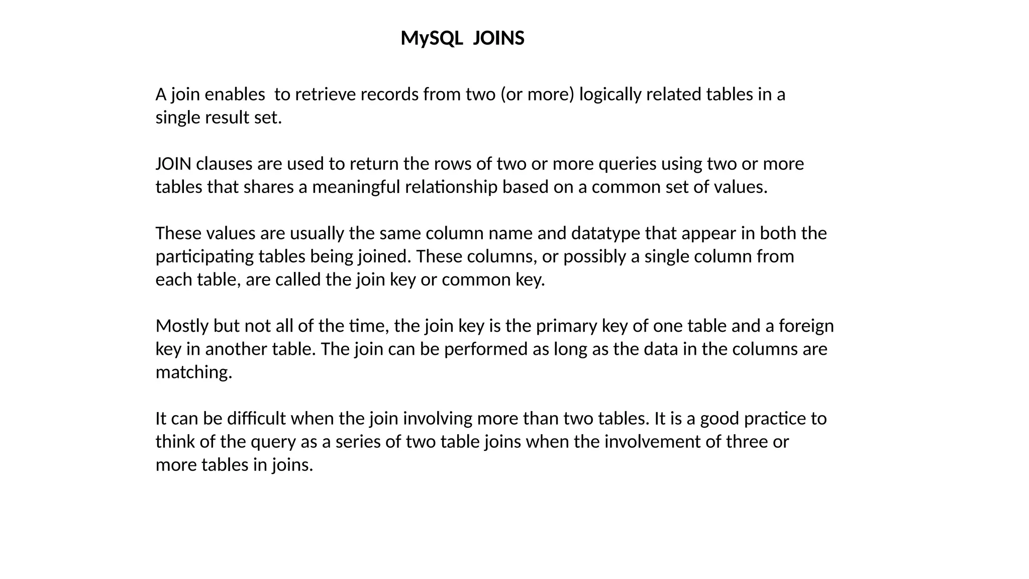 MySQL JOINS
A join enables to retrieve records from two (or more) logically related tables in a
single result set.
JOIN clauses are used to return the rows of two or more queries using two or more
tables that shares a meaningful relationship based on a common set of values.
These values are usually the same column name and datatype that appear in both the
participating tables being joined. These columns, or possibly a single column from
each table, are called the join key or common key.
Mostly but not all of the time, the join key is the primary key of one table and a foreign
key in another table. The join can be performed as long as the data in the columns are
matching.
It can be difficult when the join involving more than two tables. It is a good practice to
think of the query as a series of two table joins when the involvement of three or
more tables in joins.
 