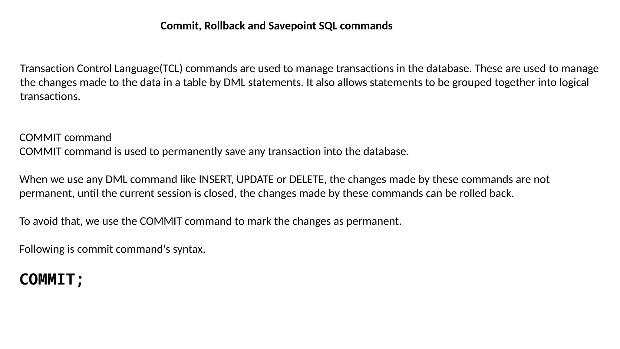 Commit, Rollback and Savepoint SQL commands
Transaction Control Language(TCL) commands are used to manage transactions in the database. These are used to manage
the changes made to the data in a table by DML statements. It also allows statements to be grouped together into logical
transactions.
COMMIT command
COMMIT command is used to permanently save any transaction into the database.
When we use any DML command like INSERT, UPDATE or DELETE, the changes made by these commands are not
permanent, until the current session is closed, the changes made by these commands can be rolled back.
To avoid that, we use the COMMIT command to mark the changes as permanent.
Following is commit command's syntax,
COMMIT;
 