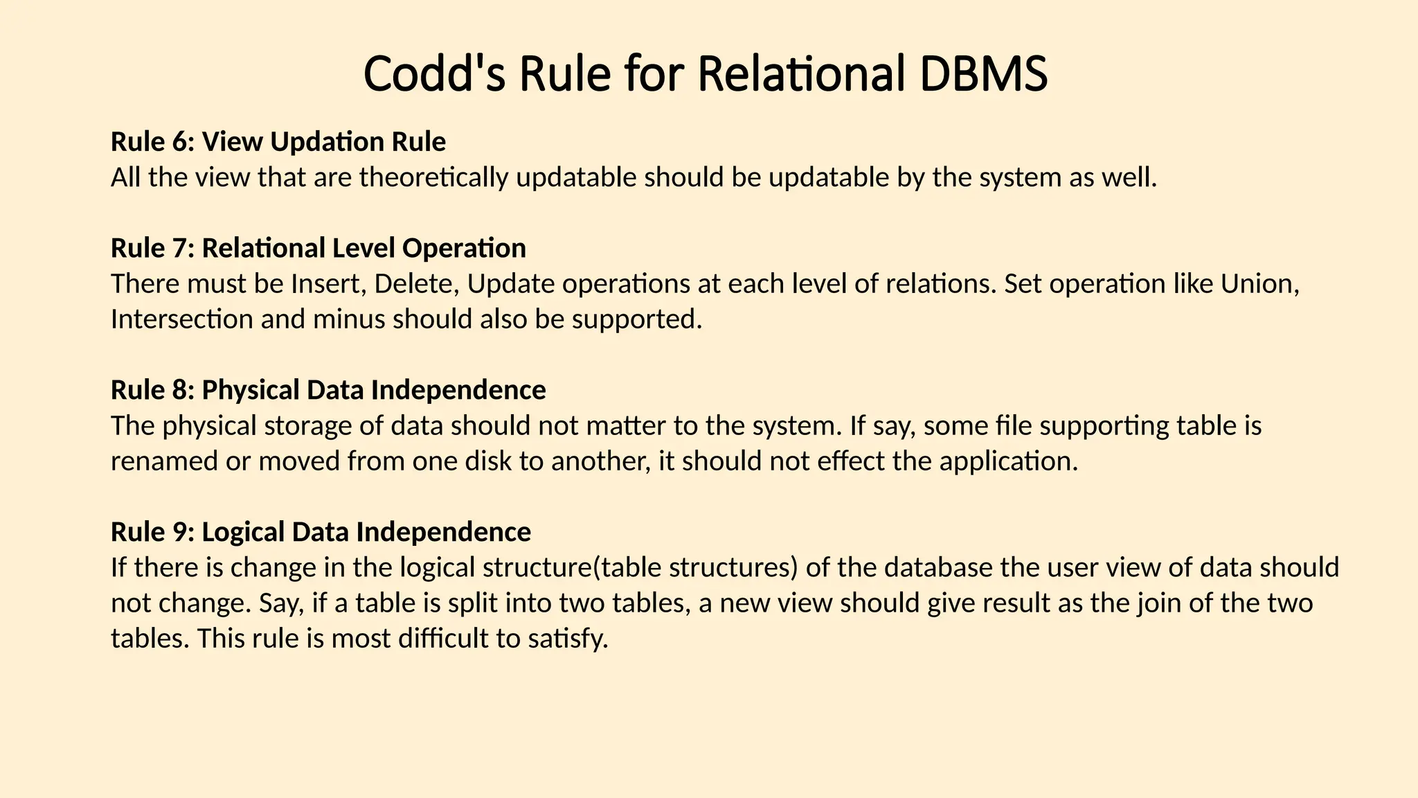 Codd's Rule for Relational DBMS
Rule 6: View Updation Rule
All the view that are theoretically updatable should be updatable by the system as well.
Rule 7: Relational Level Operation
There must be Insert, Delete, Update operations at each level of relations. Set operation like Union,
Intersection and minus should also be supported.
Rule 8: Physical Data Independence
The physical storage of data should not matter to the system. If say, some file supporting table is
renamed or moved from one disk to another, it should not effect the application.
Rule 9: Logical Data Independence
If there is change in the logical structure(table structures) of the database the user view of data should
not change. Say, if a table is split into two tables, a new view should give result as the join of the two
tables. This rule is most difficult to satisfy.
 