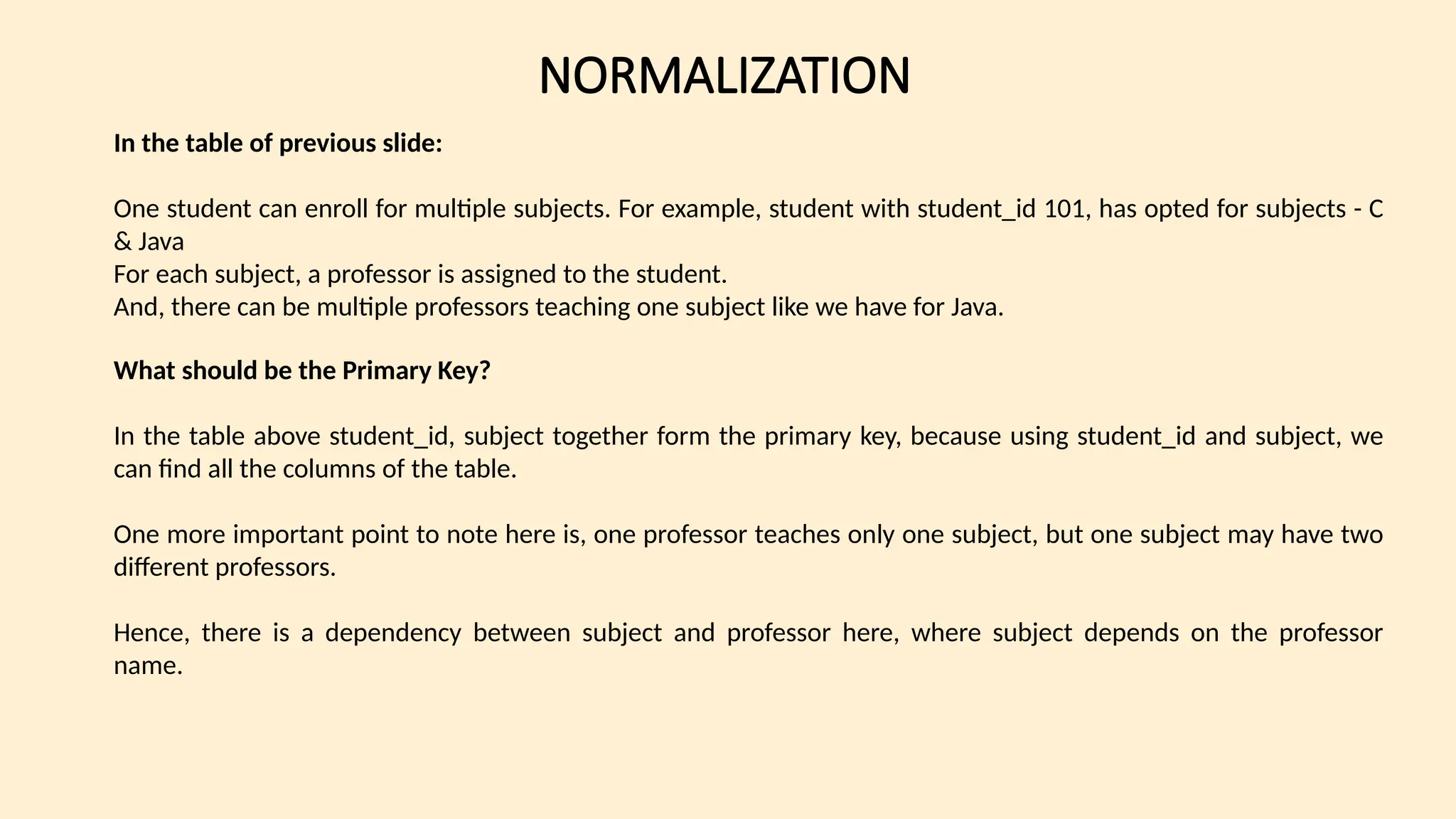 NORMALIZATION
In the table of previous slide:
One student can enroll for multiple subjects. For example, student with student_id 101, has opted for subjects - C
& Java
For each subject, a professor is assigned to the student.
And, there can be multiple professors teaching one subject like we have for Java.
What should be the Primary Key?
In the table above student_id, subject together form the primary key, because using student_id and subject, we
can find all the columns of the table.
One more important point to note here is, one professor teaches only one subject, but one subject may have two
different professors.
Hence, there is a dependency between subject and professor here, where subject depends on the professor
name.
 