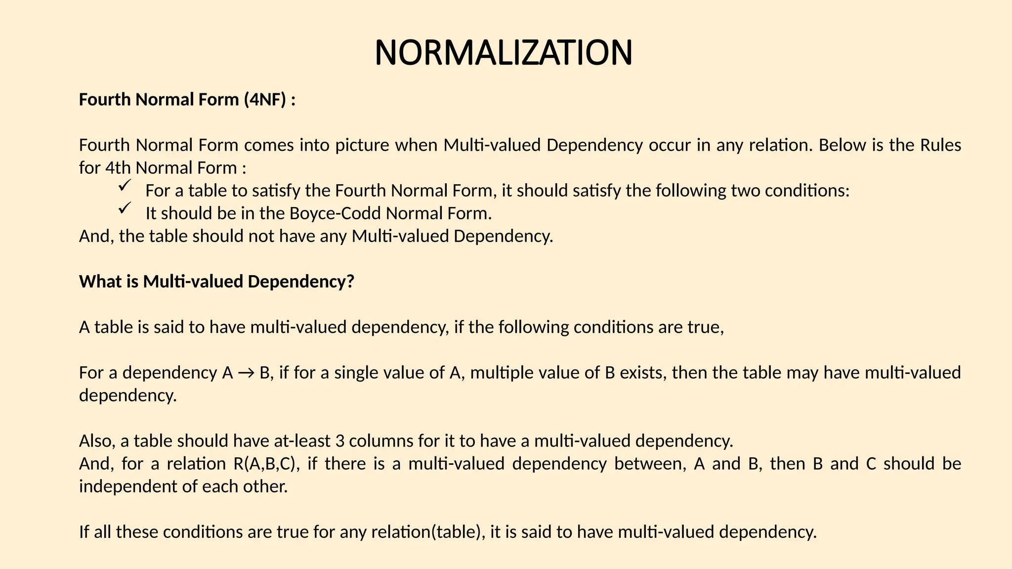 NORMALIZATION
Fourth Normal Form (4NF) :
Fourth Normal Form comes into picture when Multi-valued Dependency occur in any relation. Below is the Rules
for 4th Normal Form :
 For a table to satisfy the Fourth Normal Form, it should satisfy the following two conditions:
 It should be in the Boyce-Codd Normal Form.
And, the table should not have any Multi-valued Dependency.
What is Multi-valued Dependency?
A table is said to have multi-valued dependency, if the following conditions are true,
For a dependency A → B, if for a single value of A, multiple value of B exists, then the table may have multi-valued
dependency.
Also, a table should have at-least 3 columns for it to have a multi-valued dependency.
And, for a relation R(A,B,C), if there is a multi-valued dependency between, A and B, then B and C should be
independent of each other.
If all these conditions are true for any relation(table), it is said to have multi-valued dependency.
 