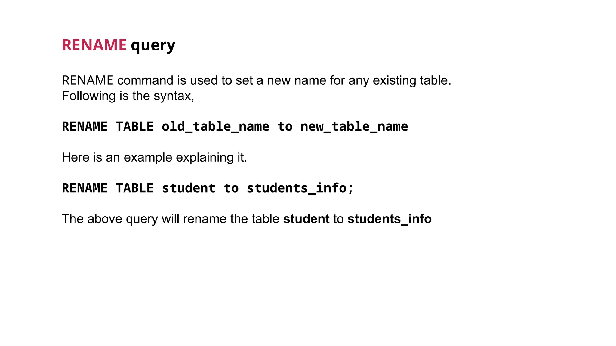 RENAME query
RENAME command is used to set a new name for any existing table.
Following is the syntax,
RENAME TABLE old_table_name to new_table_name
Here is an example explaining it.
RENAME TABLE student to students_info;
The above query will rename the table student to students_info
 