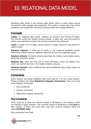DBMS
27
Relational data model is the primary data model, which is used widely around
the world for data storage and processing. This model is simple and it has all the
properties and capabilities required to process data with storage efficiency.
Concepts
Tables: In relational data model, relations are saved in the format of Tables.
This format stores the relation among entities. A table has rows and columns,
where rows represent records and columns represent the attributes.
Tuple: A single row of a table, which contains a single record for that relation is
called a tuple.
Relation instance: A finite set of tuples in the relational database system
represents relation instance. Relation instances do not have duplicate tuples.
Relation schema: A relation schema describes the relation name (table name),
attributes, and their names.
Relation key: Each row has one or more attributes, known as relation key,
which can identify the row in the relation (table) uniquely.
Attribute domain: Every attribute has some predefined value scope, known as
attribute domain.
Constraints
Every relation has some conditions that must hold for it to be a valid relation.
These conditions are called Relational Integrity Constraints. There are three
main integrity constraints:
 Key constraints
 Domain constraints
 Referential integrity constraints
KeyConstraints
There must be at least one minimal subset of attributes in the relation, which
can identify a tuple uniquely. This minimal subset of attributes is called key for
that relation. If there are more than one such minimal subsets, these are
called candidate keys.
Key constraints force that:
10. RELATIONAL DATA MODEL
 