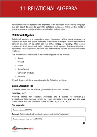 DBMS
29
Relational database systems are expected to be equipped with a query language
that can assist its users to query the database instances. There are two kinds of
query languages: relational algebra and relational calculus.
RelationalAlgebra
Relational algebra is a procedural query language, which takes instances of
relations as input and yields instances of relations as output. It uses operators to
perform queries. An operator can be either unary or binary. They accept
relations as their input and yield relations as their output. Relational algebra is
performed recursively on a relation and intermediate results are also considered
relations.
The fundamental operations of relational algebra are as follows:
 Select
 Project
 Union
 Set different
 Cartesian product
 Rename
We will discuss all these operations in the following sections.
SelectOperation(σ)
It selects tuples that satisfy the given predicate from a relation.
Notation: σp(r)
Where σ stands for selection predicate and r stands for relation. p is
prepositional logic formula which may use connectors like and, or, and not.
These terms may use relational operators like: =, ≠, ≥, <, >, ≤.
For example:
σsubject="database"(Books)
Output: Selects tuples from books where subject is 'database'.
σsubject="database" and price="450"(Books)
11. RELATIONAL ALGEBRA
 