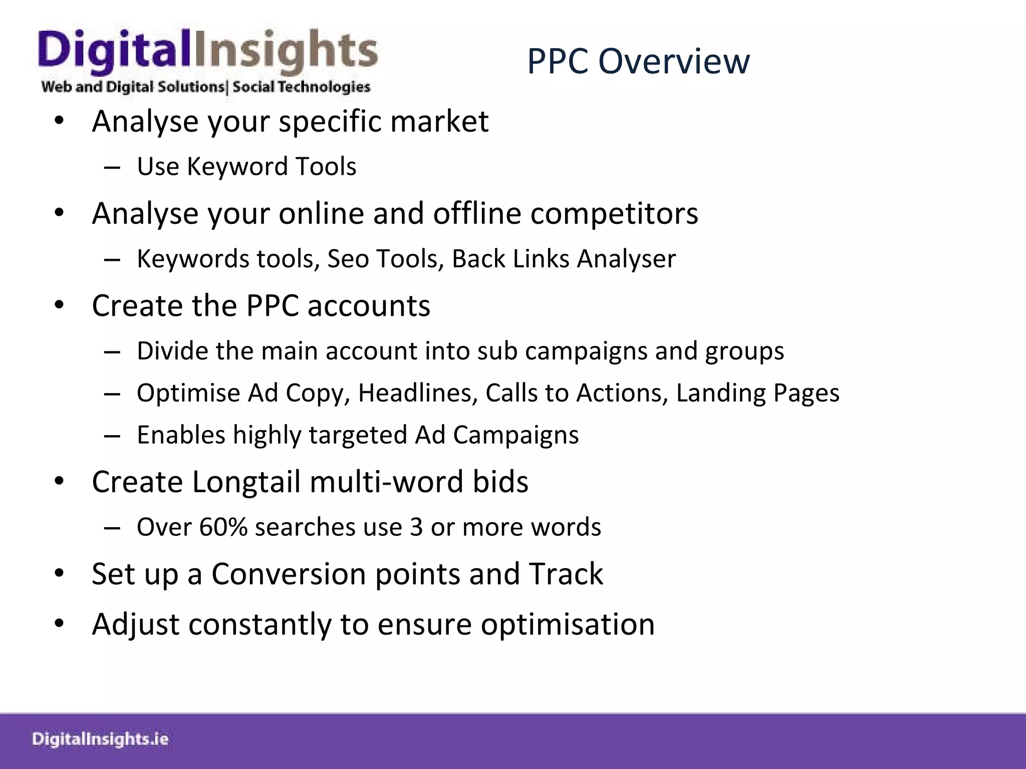 PPC Overview Analyse your specific market Use Keyword Tools Analyse your online and offline competitors Keywords tools, Seo Tools, Back Links Analyser Create the PPC accounts Divide the main account into sub campaigns and groups Optimise Ad Copy, Headlines, Calls to Actions, Landing Pages  Enables highly targeted Ad Campaigns Create Longtail multi-word bids Over 60% searches use 3 or more words Set up a Conversion points and Track Adjust constantly to ensure optimisation 