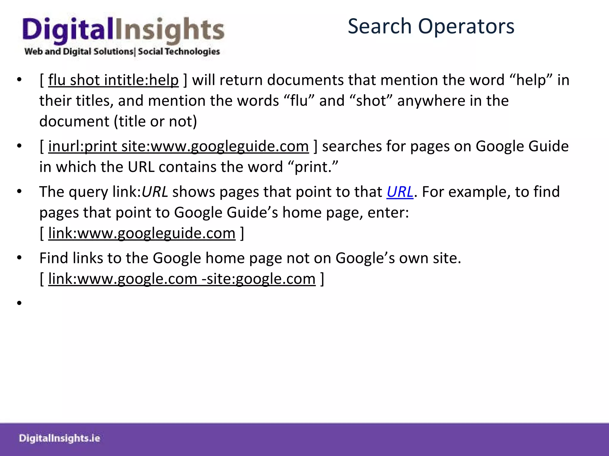 Search Operators [  flu shot intitle:help  ] will return documents that mention the word  “help” in their titles, and mention the words “flu” and “shot” anywhere in the document (title or not) [  inurl:print site:www.googleguide.com  ] searches for pages on Google Guide in which the URL contains the word  “print.” The query link: URL  shows pages that point to that  URL . For example, to find pages that point to Google Guide ’ s home page, enter:[  link:www.googleguide.com  ] Find links to the Google home page not on Google ’ s own site.[  link:www.google.com -site:google.com  ] 