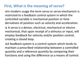 First, What is the meaning of servo?
In modern usage the term servo or servo-mechanism is
restricted to a feedback control system in which the
controlled variable is mechanical position or time
derivatives of position such as velocity and acceleration.
A servo is a device, electrical, mechanical or electro
mechanical, that upon receipt of a stimulus or input, will
employ feedback for velocity and/or position control,
creating a closed loop.
A feedback system is a control system which tends to
maintain a prescribed relationship between a controlled
quantity and a reference quantity by comparing their
functions and using the difference as a means of control.
 