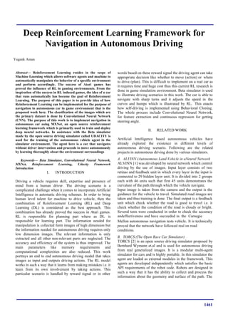 1461
Deep Reinforcement Learning Framework for
Navigation in Autonomous Driving
Yugank Aman
Abstract— Reinforcement Learning resides in the scope of
Machine Learning which allows software agents and machine to
automatically manipulate the behavior of a specific environment
and perform accordingly. The success of Atari games has
proved the influence of RL in gaming environments. From the
inspiration of the success in RL induced games, the idea of a car
that runs automatically has become the goal of Reinforcement
Learning. The purpose of this paper is to provide idea of how
Reinforcement Learning can be implemented for the purpose of
navigation in autonomous car in game environment that is the
proposed work here. The classification of the images which are
the primary dataset is done by Convolutional Neural Network
(CNN). The purpose of this work is to implement navigation in
autonomous car using MXNet, an open source reinforcement
learning framework which is primarily used to train and deploy
deep neural networks. In assistance with the Beta simulator
made by the open source driving simulator called UDACITY is
used for the training of the autonomous vehicle agent in the
simulator environment. The agent here is a car that navigates
without driver intervention and proceeds to move autonomously
by learning thoroughly about the environment surroundings
Keywords— Beta Simulator, Convolutional Neural Network,
MXNet, Reinforcement Learning, Udacity Framework
Introduction
I. INTRODUCTION
Driving a vehicle requires skill, expertise and presence of
mind from a human driver. The driving scenario is a
complicated challenge when it comes to incorporate Artificial
Intelligence in automatic driving schemes. In order to bring
human level talent for machine to drive vehicle, then the
combination of Reinforcement Learning (RL) and Deep
Learning (DL) is considered as the best approach. This
combination has already proved the success in Atari games.
RL is responsible for planning part where as DL is
responsible for learning part. The information needed for
manipulation is collected form images of high dimension but
the information needed for autonomous driving requires only
low dimension images. The relevant information is only
extracted and all other non-relevant parts are neglected. The
accuracy and efficiency of the system is thus improved. The
main parameters like memory requirements and
computational complexities are also reduced. This work
portrays an end to end autonomous driving model that takes
images as input and outputs driving actions. The RL model
works in such a way that it learns from making mistakes i.e. it
learn from its own involvement by taking actions. This
particular scenario is handled by reward signal or in other
words based on these reward signal the driving agent can take
appropriate decision like whether to move (action) or where
to drive (plan). This is difficult to implement on a real car as
it requires time and huge cost thus this current RL research is
done in game simulation environment. Beta simulator is used
to illustrate driving scenarios in this work. The car is able to
navigate with sharp turns and it adjusts the speed in the
curves and humps which is illustrated by RL. This enacts
how self-driving is implemented using Behavioral Cloning.
The whole process include Convolutional Neural Network,
for feature extraction and continuous regression for getting
steering angle.
II. RELATED WORK
Artificial Intelligence based autonomous vehicles have
already explored the existence in different levels of
autonomous driving scenario. Following are the related
projects in autonomous driving done by various simulators.
A. ALVINN (Autonomous Land Vehicle in aNeural Network
ALVINN [1] was developed by neural network which control
driving by the use of images. Input layer consists of two
retinas and feedback unit in which every layer in the input is
connected to 29 hidden layer unit. It is divided into 2 groups
each with 46 units such that first 45 units demonstrates the
curvature of the path through which the vehicle navigate.
Input image is taken from the camera and the output is the
guidance for the vehicle to travel. Simulated road images are
taken and thus training is done. The final output is a feedback
unit which check whether the road is good to travel i.e. it
check whether the condition of the road is cloudy or bright.
Several tests were conducted in order to check the accuracy
andeffectiveness and have succeeded in the Carnegie
Mellon autonomous navigation tests vehicle. It is technically
proved that the network have followed real on road
conditions.
B. TORCS (The Open Race Car Simulator)
TORCS [2] is an open source driving simulator proposed by
Bernhard Wymann et.al and is used for autonomous driving
from real generalized images. It is a modular multi-agent
simulator for cars and is highly portable. In this simulator the
agent are loaded as external modules in the framework. This
agents are developed independently which satisfies the basic
API requirements of the robot code. Robots are designed in
such a way that it has the ability to collect and process the
information about the geometry and surface of the path. The
 