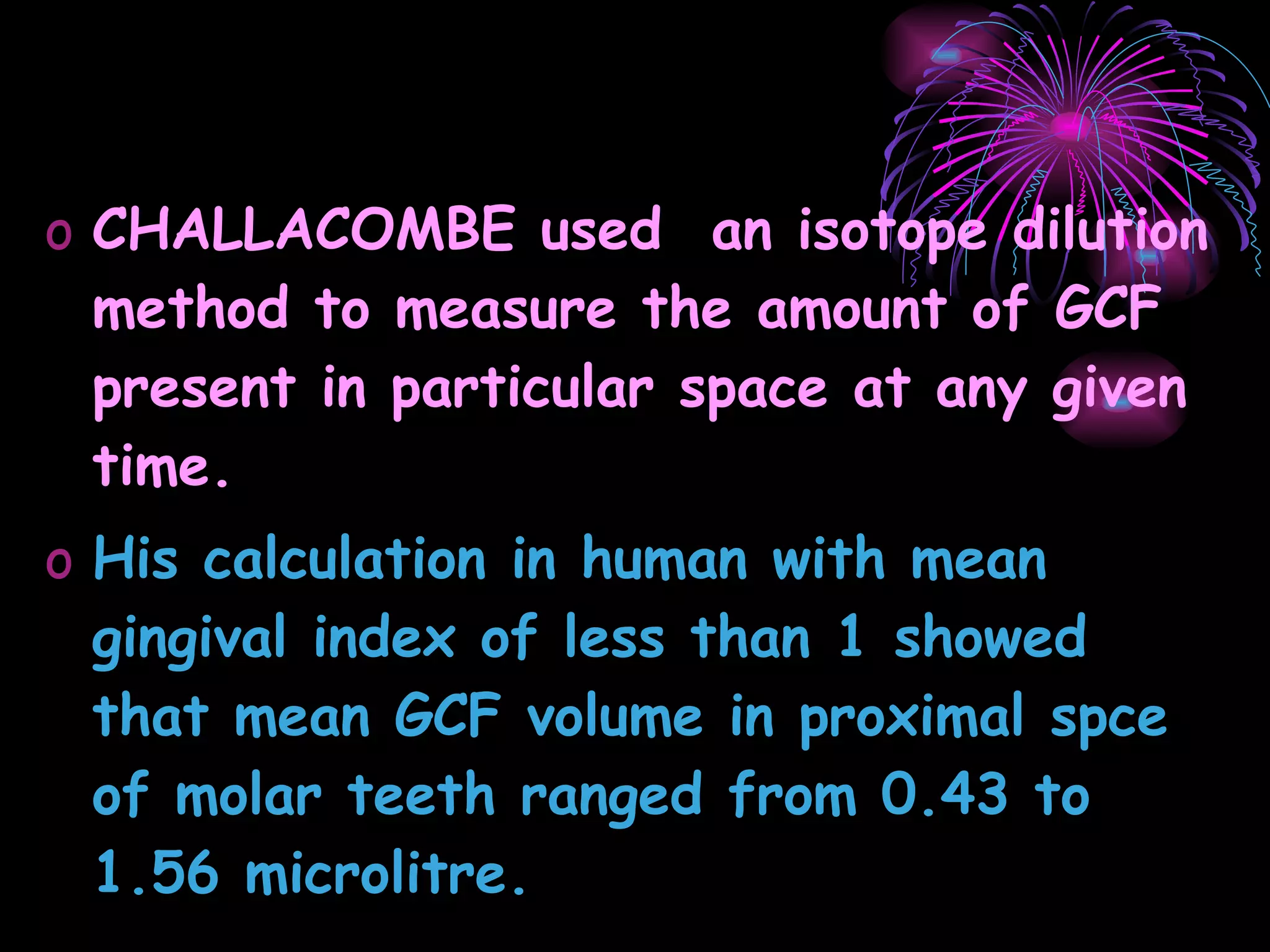 CHALLACOMBE used  an isotope dilution method to measure the amount of GCF present in particular space at any given time. His calculation in human with mean gingival index of less than 1 showed that mean GCF volume in proximal spce of molar teeth ranged from 0.43 to 1.56 microlitre. 