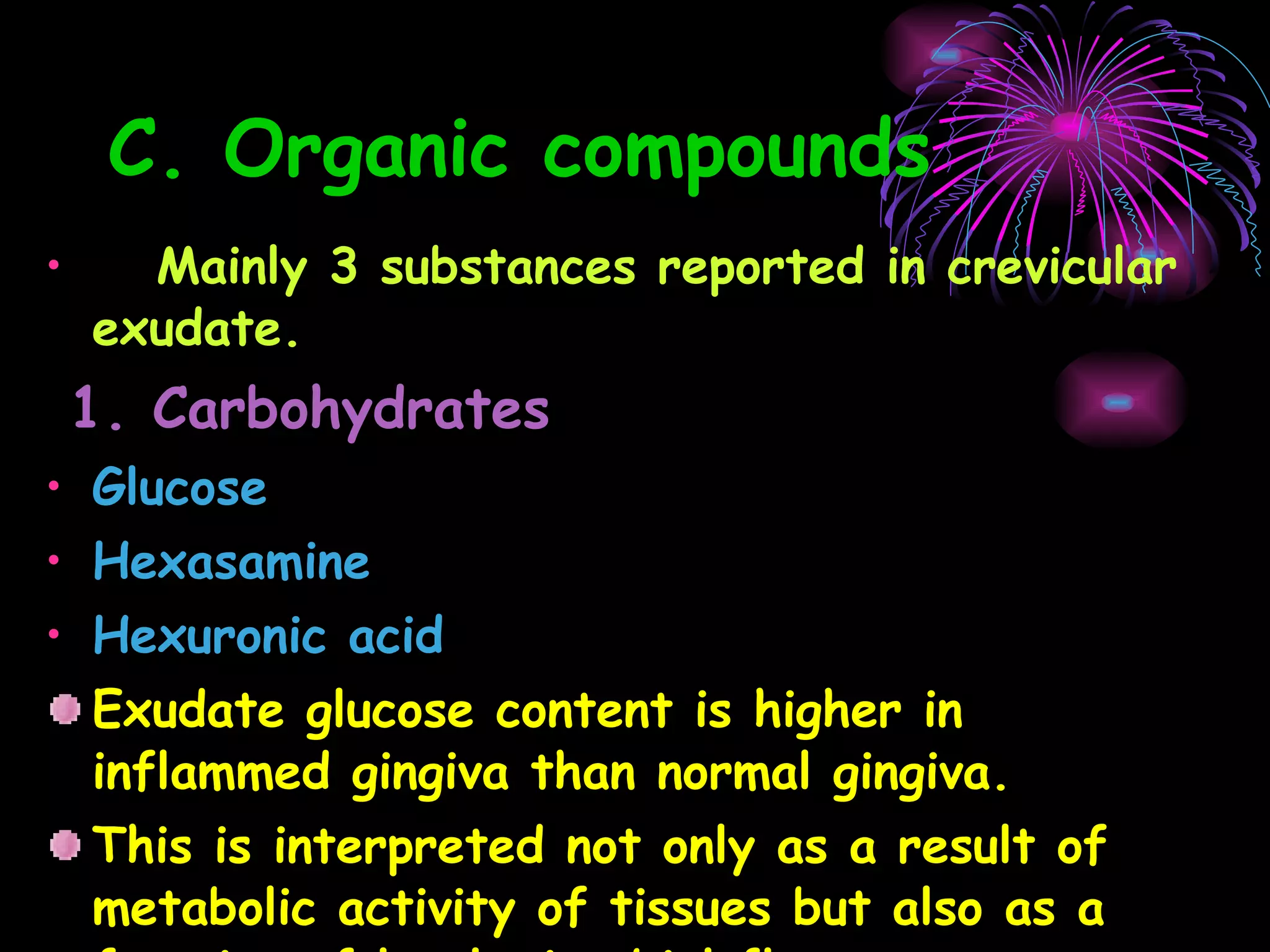 C. Organic compounds Mainly 3 substances reported in crevicular exudate. 1. Carbohydrates Glucose Hexasamine Hexuronic acid   Exudate glucose content is higher in inflammed gingiva than normal gingiva. This is interpreted not only as a result of metabolic activity of tissues but also as a function of local microbial flora. 