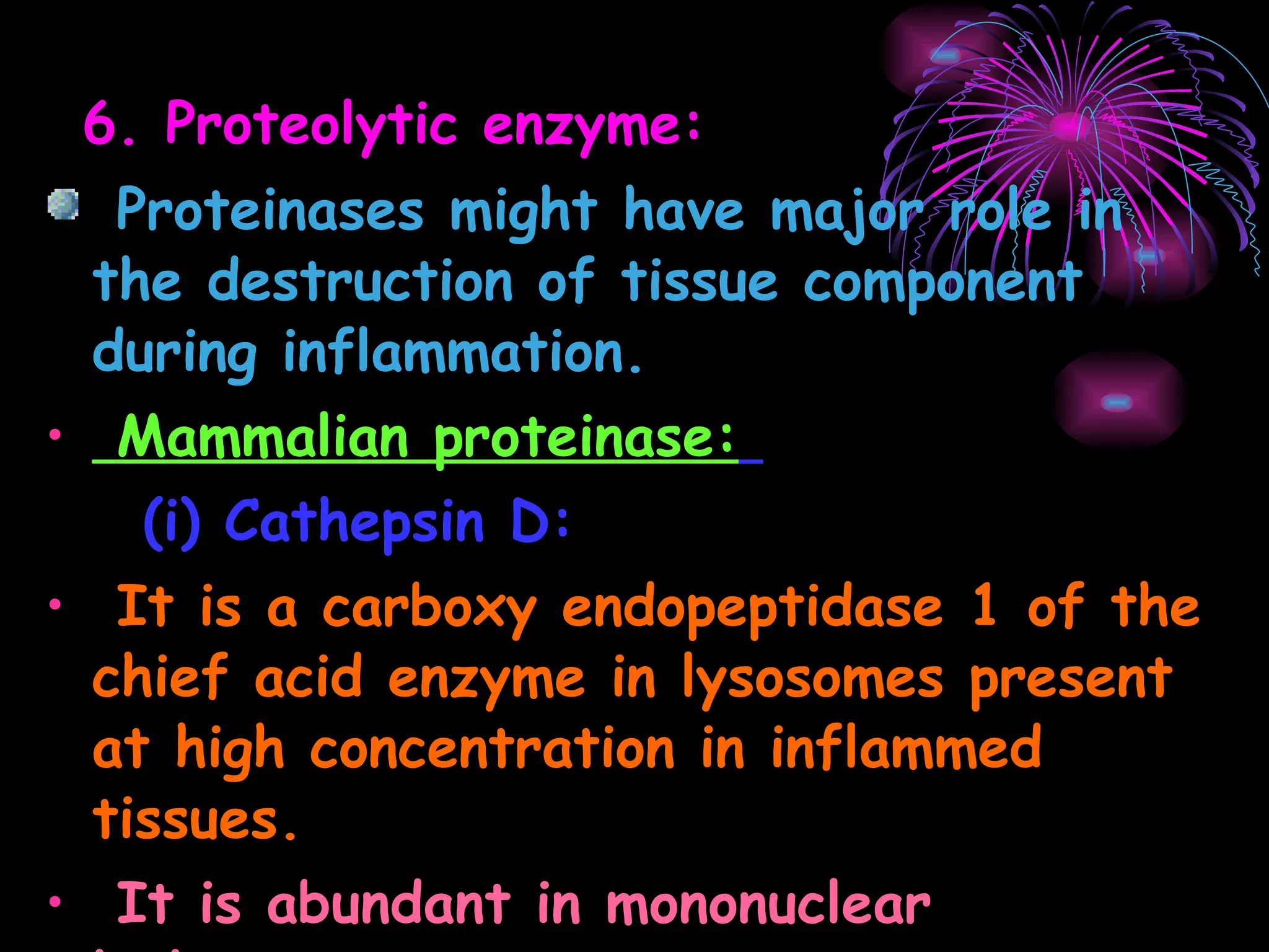 6. Proteolytic enzyme: Proteinases might have major role in the destruction of tissue component during inflammation. Mammalian proteinase:   (i) Cathepsin D: It is a carboxy endopeptidase 1 of the chief acid enzyme in lysosomes present at high concentration in inflammed tissues. It is abundant in mononuclear leukocytes. 