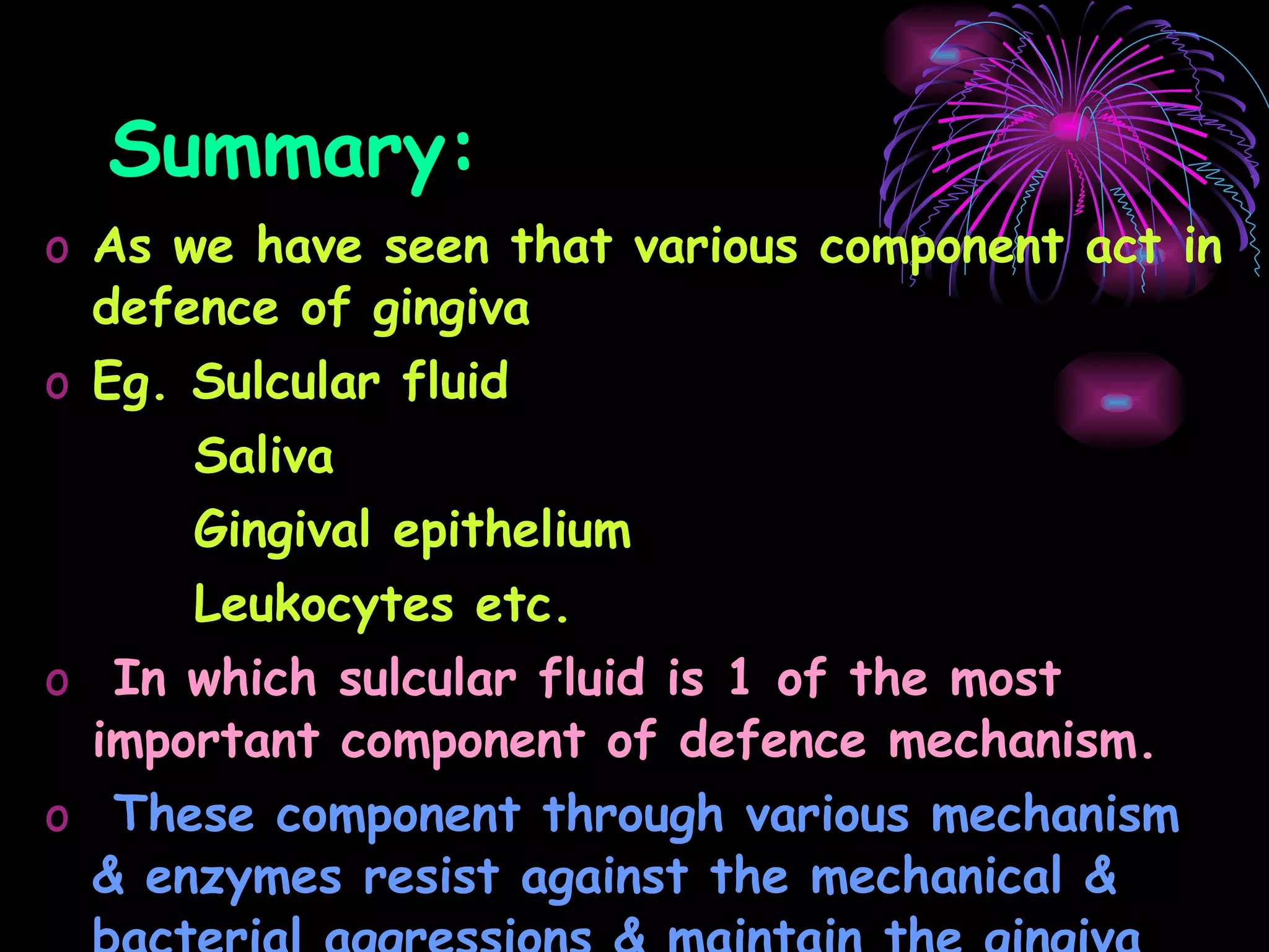 Summary: As we have seen that various component act in defence of gingiva Eg. Sulcular fluid  Saliva Gingival epithelium Leukocytes etc. In which sulcular fluid is 1 of the most important component of defence mechanism. These component through various mechanism & enzymes resist against the mechanical & bacterial aggressions & maintain the gingiva normal healthy state. 