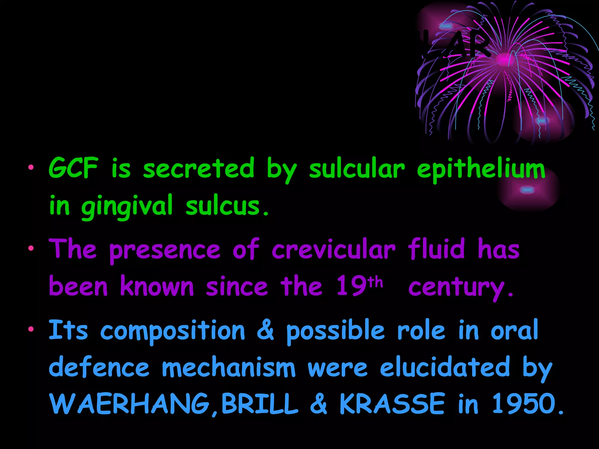 GINGIVAL CREVICULAR FLUID GCF is secreted by sulcular epithelium in gingival sulcus. The presence of crevicular fluid has been known since the 19 th  century. Its composition & possible role in oral defence mechanism were elucidated by WAERHANG,BRILL & KRASSE in 1950.  