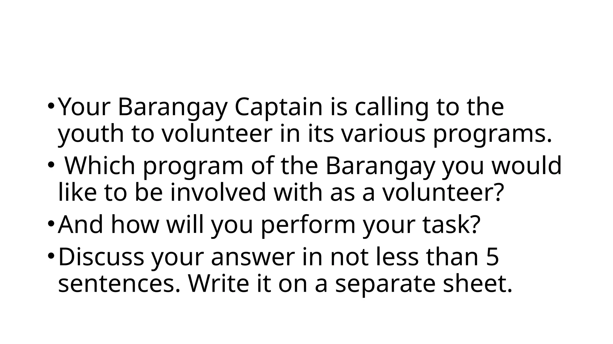 •Your Barangay Captain is calling to the
youth to volunteer in its various programs.
• Which program of the Barangay you would
like to be involved with as a volunteer?
•And how will you perform your task?
•Discuss your answer in not less than 5
sentences. Write it on a separate sheet.
 