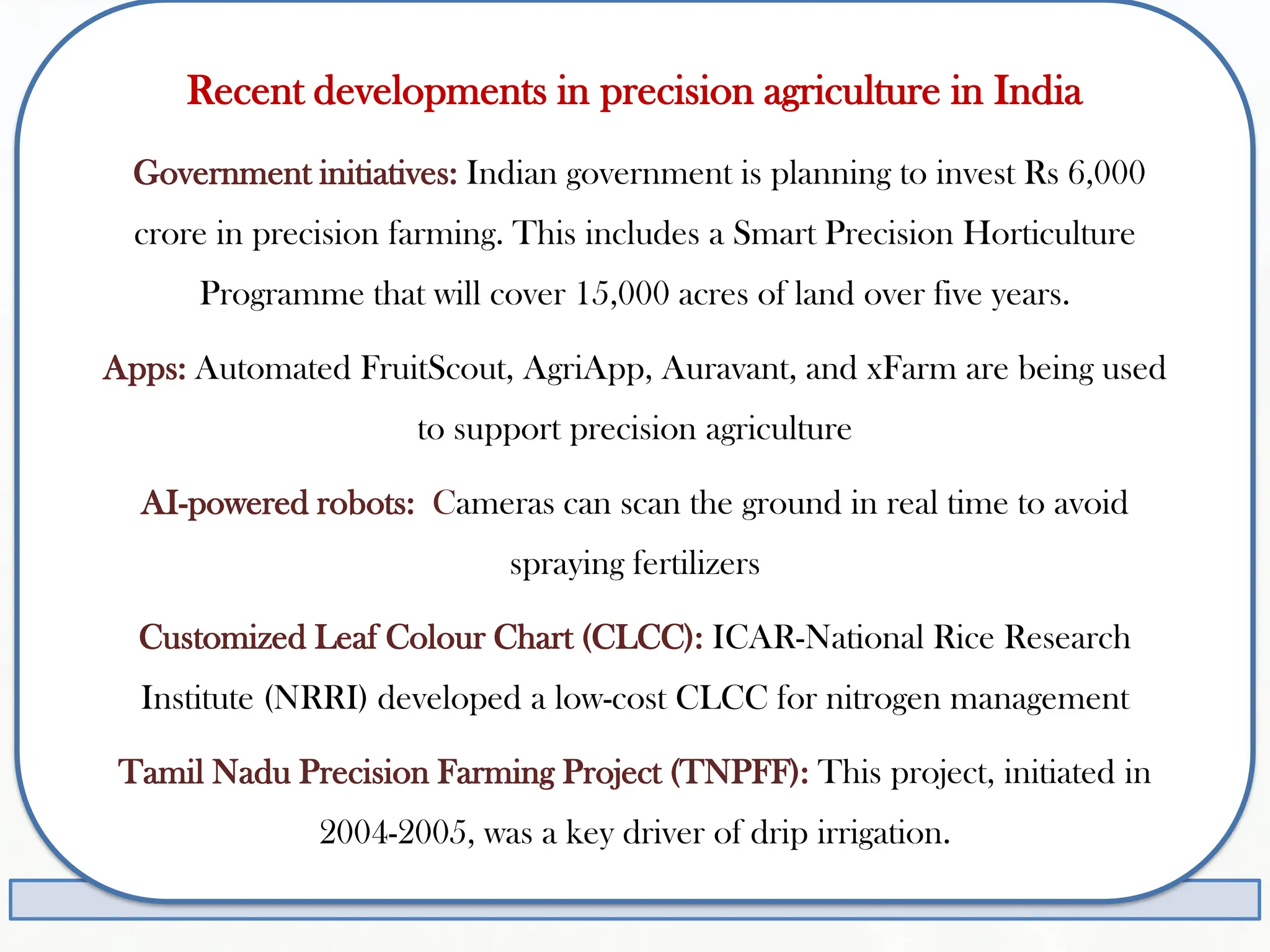 Recent developments in precision agriculture in India
Government initiatives: Indian government is planning to invest Rs 6,000
crore in precision farming. This includes a Smart Precision Horticulture
Programme that will cover 15,000 acres of land over five years.
Apps: Automated FruitScout, AgriApp, Auravant, and xFarm are being used
to support precision agriculture
AI-powered robots: Cameras can scan the ground in real time to avoid
spraying fertilizers
Customized Leaf Colour Chart (CLCC): ICAR-National Rice Research
Institute (NRRI) developed a low-cost CLCC for nitrogen management
Tamil Nadu Precision Farming Project (TNPFF): This project, initiated in
2004-2005, was a key driver of drip irrigation.
 