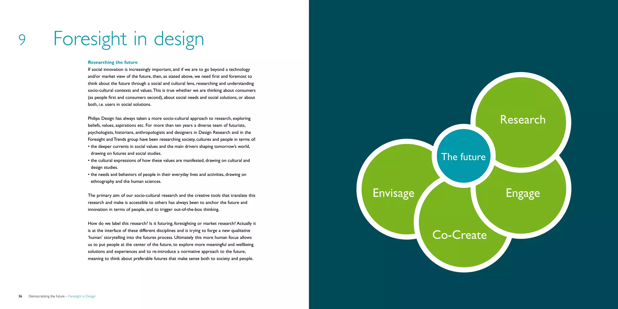 9                    Foresight in design
                                             Researching the future
                                             If social innovation is increasingly important, and if we are to go beyond a technology
                                             and/or market view of the future, then, as stated above, we need first and foremost to
                                             think about the future through a social and cultural lens, researching and understanding
                                             socio-cultural contexts and values. This is true whether we are thinking about consumers
                                             (as people first and consumers second), about social needs and social solutions, or about
                                             both, i.e. users in social solutions.


                                             Philips Design has always taken a more socio-cultural approach to research, exploring
                                             beliefs, values, aspirations etc. For more than ten years a diverse team of futurists,
                                                                                                                                                                    Research
                                             psychologists, historians, anthropologists and designers in Design Research and in the
                                             Foresight and Trends group have been researching society, cultures and people in terms of:
                                             •	the deeper currents in social values and the main drivers shaping tomorrow’s world,
                                               drawing on futures and social studies.
                                             •	the cultural expressions of how these values are manifested, drawing on cultural and                    The future
                                               design studies.
                                             •	the needs and behaviors of people in their everyday lives and activities, drawing on
                                               ethnography and the human sciences.


                                             The primary aim of our socio-cultural research and the creative tools that translate this     Envisage                  Engage
                                             research and make is accessible to others has always been to anchor the future and
                                             innovation in terms of people, and to trigger out-of-the-box thinking.


                                             How do we label this research? Is it futuring, foresighting or market research? Actually it

                                                                                                                                                      Co-Create
                                             is at the interface of these different disciplines and is trying to forge a new qualitative
                                             ‘human’ storytelling into the futures process. Ultimately this more human focus allows
                                             us to put people at the center of the future, to explore more meaningful and wellbeing
                                             solutions and experiences and to re-introduce a normative approach to the future,
                                             meaning to think about preferable futures that make sense both to society and people.




36   Democratizing the future – Foresight in Design                                                                                                                            Brochure   37
 