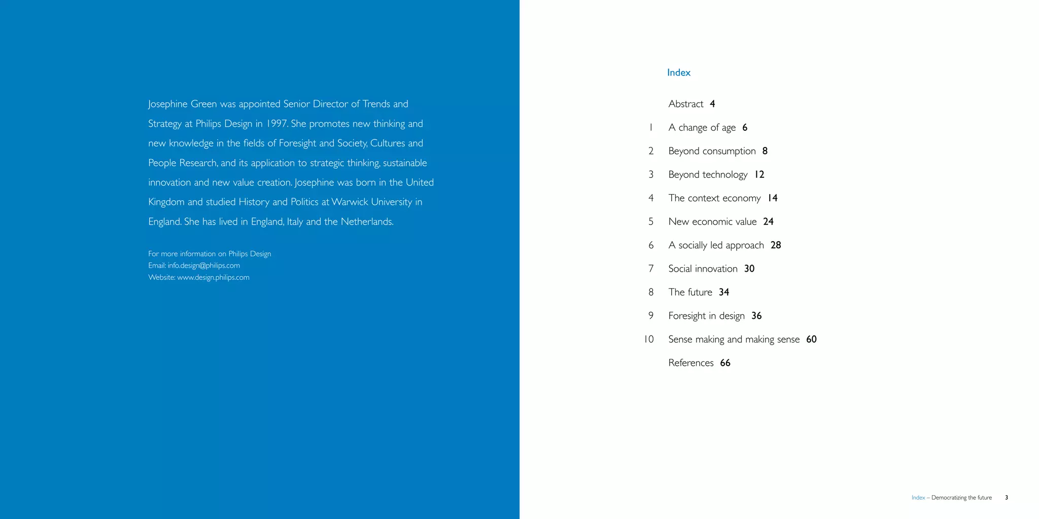 Index


               Josephine Green was appointed Senior Director of Trends and               		     Abstract 4
               Strategy at Philips Design in 1997. She promotes new thinking and         	 1	 change of age 6
                                                                                              A
               new knowledge in the fields of Foresight and Society, Cultures and
                                                                                         	 2	Beyond consumption 8
               People Research, and its application to strategic thinking, sustainable
                                                                                         	 3	Beyond technology 12
               innovation and new value creation. Josephine was born in the United
               Kingdom and studied History and Politics at Warwick University in         	 4	The context economy 14

               England. She has lived in England, Italy and the Netherlands.             	 5	New economic value 24

                                                                                         	 6	 socially led approach 28
                                                                                              A
               For more information on Philips Design
               Email: info.design@philips.com                                            	 7	Social innovation 30
               Website: www.design.philips.com

                                                                                         	 8	The future 34

                                                                                         	 9	Foresight in design 36

                                                                                         	10	   Sense making and making sense 60

                                                                                         		     References 66




   Brochure                                                                                                                       Index – Democratizing the future   
 