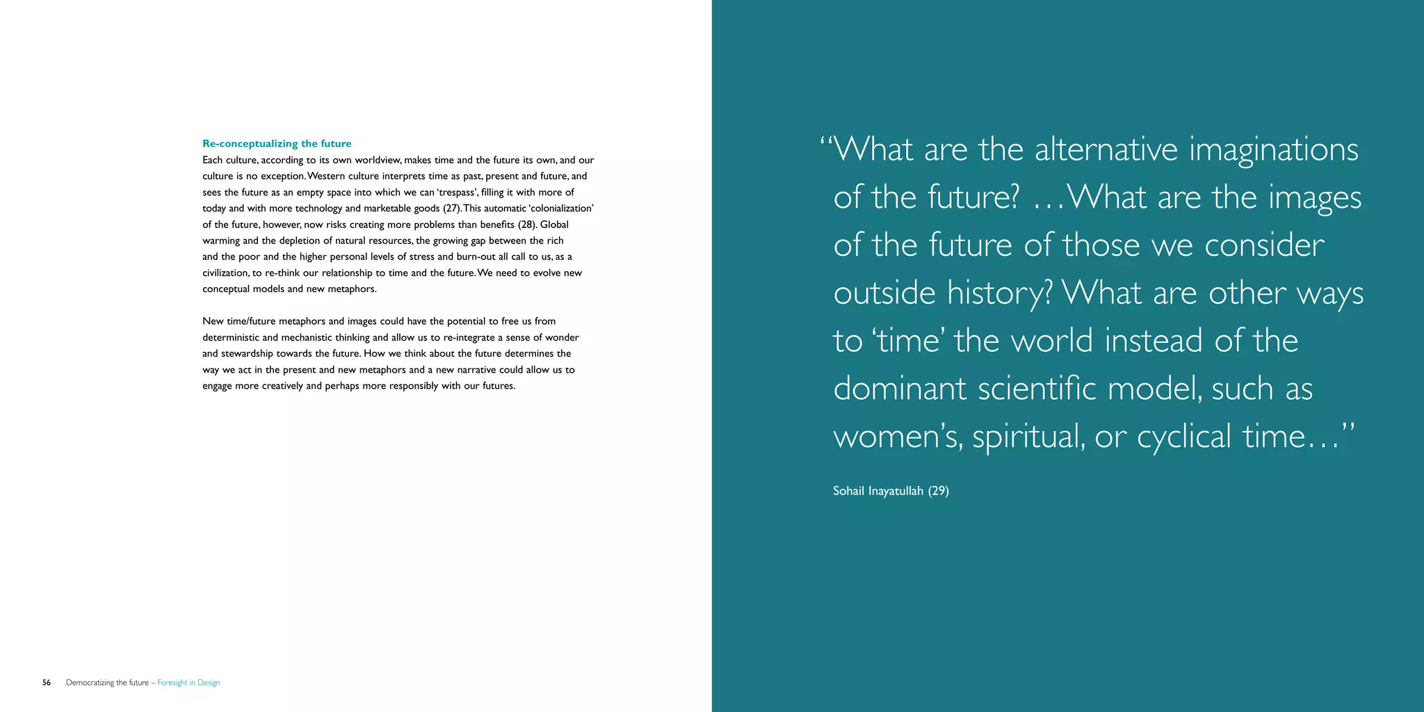 Re-conceptualizing the future	
                                             Each culture, according to its own worldview, makes time and the future its own, and our     “ hat are the alternative imaginations
                                                                                                                                           W
                                             culture is no exception. Western culture interprets time as past, present and future, and
                                             sees the future as an empty space into which we can ‘trespass’, filling it with more of
                                             today and with more technology and marketable goods (27). This automatic ‘colonialization’    of the future? …What are the images
                                             of the future, however, now risks creating more problems than benefits (28). Global
                                             warming and the depletion of natural resources, the growing gap between the rich
                                             and the poor and the higher personal levels of stress and burn-out all call to us, as a       of the future of those we consider
                                             civilization, to re-think our relationship to time and the future. We need to evolve new
                                             conceptual models and new metaphors.
                                                                                                                                           outside history? What are other ways
                                             New time/future metaphors and images could have the potential to free us from
                                             deterministic and mechanistic thinking and allow us to re-integrate a sense of wonder
                                             and stewardship towards the future. How we think about the future determines the
                                                                                                                                           to ‘time’ the world instead of the
                                             way we act in the present and new metaphors and a new narrative could allow us to
                                             engage more creatively and perhaps more responsibly with our futures.
                                                                                                                                           dominant scientific model, such as
                                                                                                                                           women’s, spiritual, or cyclical time…”
                                                                                                                                           Sohail Inayatullah (29)




56   Democratizing the future – Foresight in Design                                                                                                                           Brochure   57
 