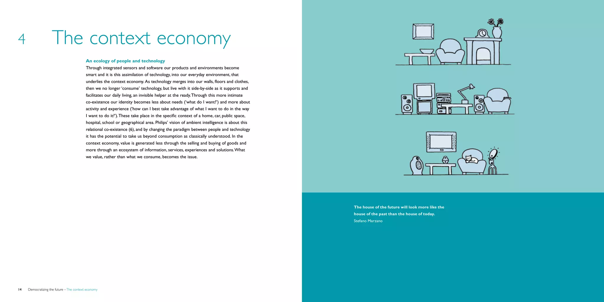 4                   The context economy
                                           An ecology of people and technology
                                           Through integrated sensors and software our products and environments become
                                           smart and it is this assimilation of technology, into our everyday environment, that
                                           underlies the context economy. As technology merges into our walls, floors and clothes,
                                           then we no longer ‘consume’ technology, but live with it side-by-side as it supports and
                                           facilitates our daily living, an invisible helper at the ready. Through this more intimate
                                           co-existence our identity becomes less about needs (‘what do I want?’) and more about
                                           activity and experience (‘how can I best take advantage of what I want to do in the way
                                           I want to do it?’). These take place in the specific context of a home, car, public space,
                                           hospital, school or geographical area. Philips’ vision of ambient intelligence is about this
                                           relational co-existence (6), and by changing the paradigm between people and technology
                                           it has the potential to take us beyond consumption as classically understood. In the
                                           context economy, value is generated less through the selling and buying of goods and
                                           more through an ecosystem of information, services, experiences and solutions. What
                                           we value, rather than what we consume, becomes the issue.




                                                                                                                                          The house of the future will look more like the
                                                                                                                                          house of the past than the house of today.
                                                                                                                                          Stefano Marzano




14   Democratizing the future – The context economy                                                                                                                                         Brochure   15
 