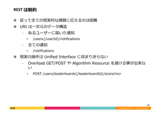 Copyright	(C)	DeNA	Co.,Ltd.	All	Rights	Reserved.	
REST	は制約	
!  従って全ての現実的な課題に応えるのは困難	
!  URI	は⼀次元のデータ構造	
⁃  あるユーザーに届いた通知	
•  /users{/userId}/notiﬁcations	
⁃  全ての通知	
•  /notiﬁcations	
!  現実の操作は	Uniﬁed	Interface	に収まりきらない	
⁃  Overload	GET/POST	や	Algorithm	Resource	を避ける事が出来な
い	
•  POST	/users/leaderboards{/leaderboardId}/score/incr	
19	
 