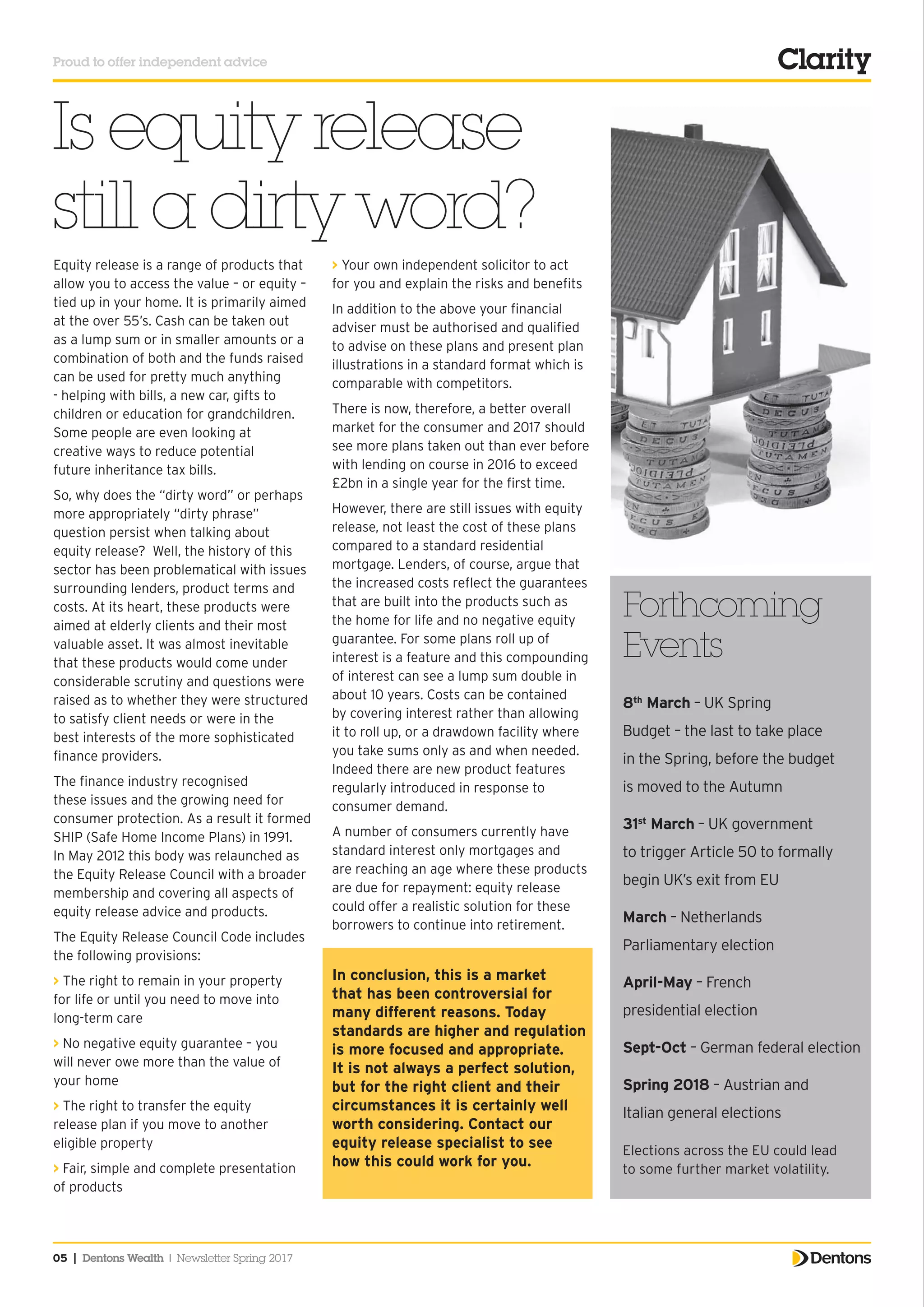 Proud to offer independent advice
05 | Dentons Wealth | Newsletter Spring 2017
Forthcoming
Events
8th
March – UK Spring
Budget – the last to take place
in the Spring, before the budget
is moved to the Autumn
31st
March – UK government
to trigger Article 50 to formally
begin UK’s exit from EU
March – Netherlands
Parliamentary election
April-May – French
presidential election
Sept-Oct – German federal election
Spring 2018 – Austrian and
Italian general elections
Elections across the EU could lead
to some further market volatility.
> Your own independent solicitor to act
for you and explain the risks and benefits
In addition to the above your financial
adviser must be authorised and qualified
to advise on these plans and present plan
illustrations in a standard format which is
comparable with competitors.
There is now, therefore, a better overall
market for the consumer and 2017 should
see more plans taken out than ever before
with lending on course in 2016 to exceed
£2bn in a single year for the first time.
However, there are still issues with equity
release, not least the cost of these plans
compared to a standard residential
mortgage. Lenders, of course, argue that
the increased costs reflect the guarantees
that are built into the products such as
the home for life and no negative equity
guarantee. For some plans roll up of
interest is a feature and this compounding
of interest can see a lump sum double in
about 10 years. Costs can be contained
by covering interest rather than allowing
it to roll up, or a drawdown facility where
you take sums only as and when needed.
Indeed there are new product features
regularly introduced in response to
consumer demand.
A number of consumers currently have
standard interest only mortgages and
are reaching an age where these products
are due for repayment: equity release
could offer a realistic solution for these
borrowers to continue into retirement.
In conclusion, this is a market
that has been controversial for
many different reasons. Today
standards are higher and regulation
is more focused and appropriate.
It is not always a perfect solution,
but for the right client and their
circumstances it is certainly well
worth considering. Contact our
equity release specialist to see
how this could work for you.
Is equity release
still a dirty word?
Equity release is a range of products that
allow you to access the value – or equity –
tied up in your home. It is primarily aimed
at the over 55’s. Cash can be taken out
as a lump sum or in smaller amounts or a
combination of both and the funds raised
can be used for pretty much anything
- helping with bills, a new car, gifts to
children or education for grandchildren.
Some people are even looking at
creative ways to reduce potential
future inheritance tax bills.
So, why does the “dirty word” or perhaps
more appropriately “dirty phrase”
question persist when talking about
equity release? Well, the history of this
sector has been problematical with issues
surrounding lenders, product terms and
costs. At its heart, these products were
aimed at elderly clients and their most
valuable asset. It was almost inevitable
that these products would come under
considerable scrutiny and questions were
raised as to whether they were structured
to satisfy client needs or were in the
best interests of the more sophisticated
finance providers.
The finance industry recognised
these issues and the growing need for
consumer protection. As a result it formed
SHIP (Safe Home Income Plans) in 1991.
In May 2012 this body was relaunched as
the Equity Release Council with a broader
membership and covering all aspects of
equity release advice and products.
The Equity Release Council Code includes
the following provisions:
> The right to remain in your property
for life or until you need to move into
long-term care
> No negative equity guarantee – you
will never owe more than the value of
your home
> The right to transfer the equity
release plan if you move to another
eligible property
> Fair, simple and complete presentation
of products
 