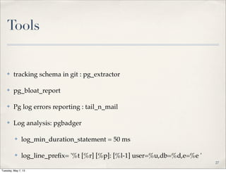 Tools
✤ tracking schema in git : pg_extractor
✤ pg_bloat_report
✤ Pg log errors reporting : tail_n_mail
✤ Log analysis: pgbadger
✤ log_min_duration_statement = 50 ms
✤ log_line_preﬁx= '%t [%r] [%p]: [%l-1] user=%u,db=%d,e=%e '
27
Tuesday, May 7, 13
 